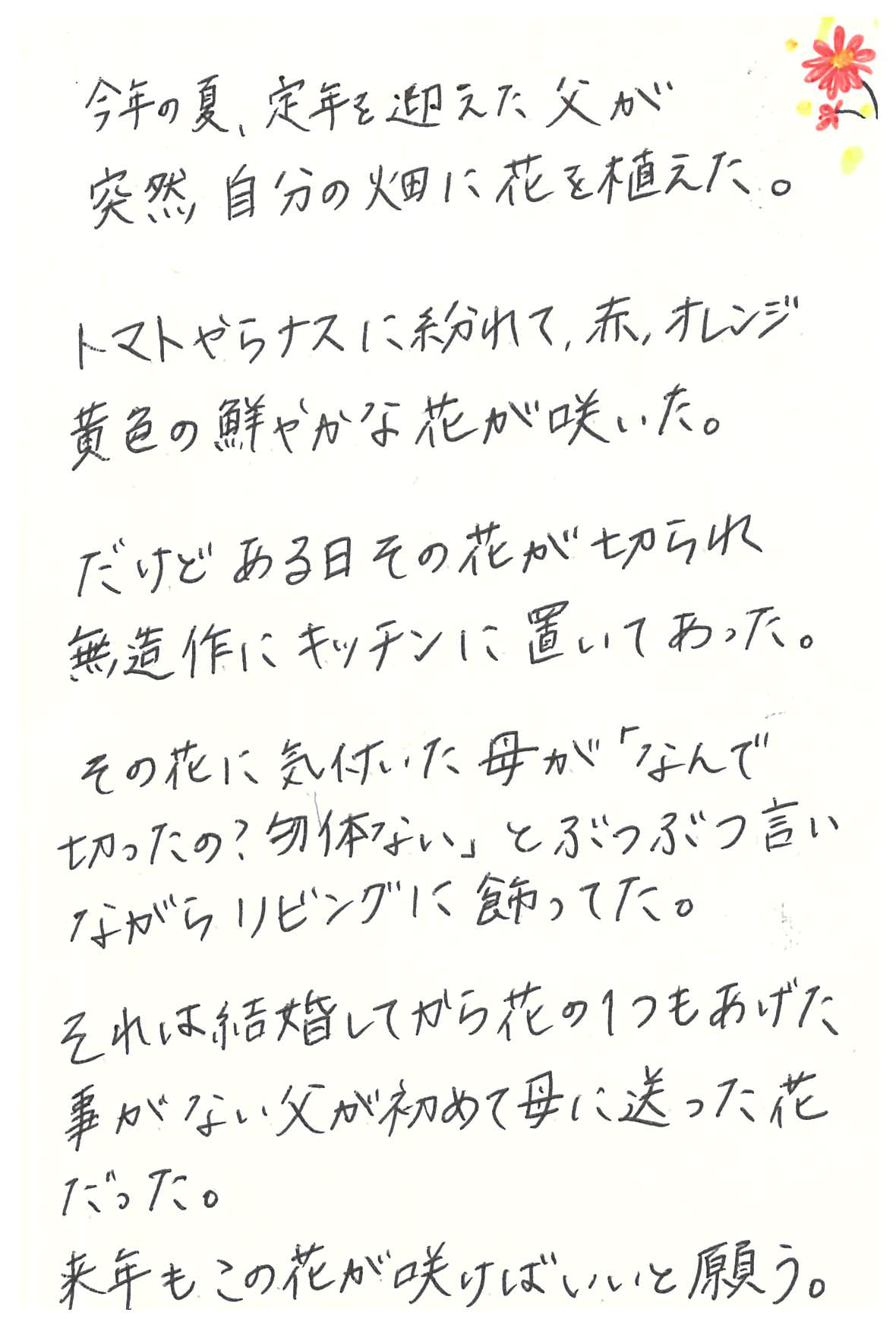 今年の夏、定年を迎えた父が突然自分の畑に花を植えた。 トマトやらナスに紛れて、赤、オレンジ、黄色の鮮やかな花が咲いた。 だけどある日その花が切られ　 無造作にキッチンに置いてあった。 その花に気付いた母が 「なんで切ったの？　勿体ない」とぶつぶつ言いながら リビングに飾ってた。 それは結婚してから花の１つもあげた事がない父が 初めて母に贈った花だった。 来年もこの花が咲けばいいと願う