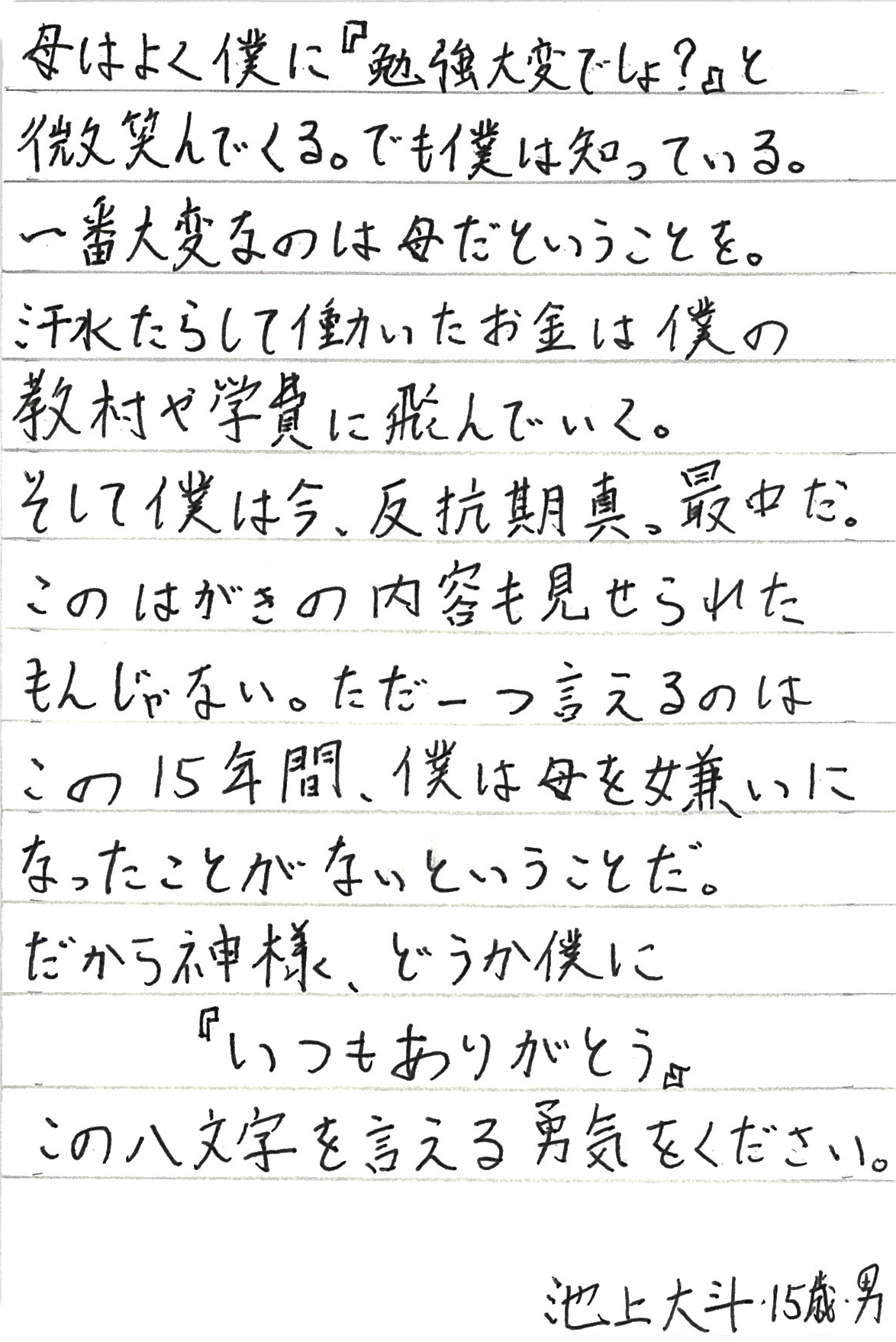 母はよく僕に『勉強大変でしょ？』と微笑んでくる。 でも僕は知っている。 一番大変なのは母だということを。 汗水たらして働いたお金は僕の教材や学費に飛んでいく。 そして僕は今、反抗期真っ最中だ。 このはがきの内容も見せられたもんじゃない。 ただ一つ言えるのはこの15年間、 僕は母を嫌いになったことがないということだ。 だから神様、どうか僕に 『いつもありがとう』 この八文字を言える勇気をください。