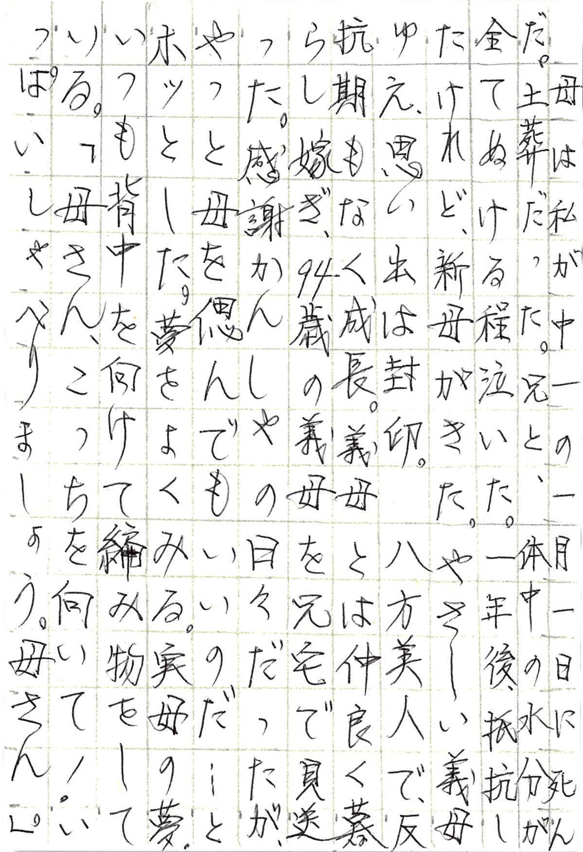 母は私が中一の一月一日に死んだ。土葬だった。 兄と、体中の水分が全てぬける程泣いた。 一年後、抵抗したけれど、新母がきた。 やさしい義母ゆえ、思い出は封印。 八方美人で、反抗期もなく成長。 義母とは仲良く暮らし　嫁ぎ、94歳の義母を兄宅で見送った。 感謝かんしゃの日々だったが、 やっと母を偲んでもいいのだ……とホッとした。 夢をよくみる。実母の夢。 いつも背中を向けて編み物をしている。 「母さん、こっちを向いて！　いっぱいしゃべりましょう。母さん。」