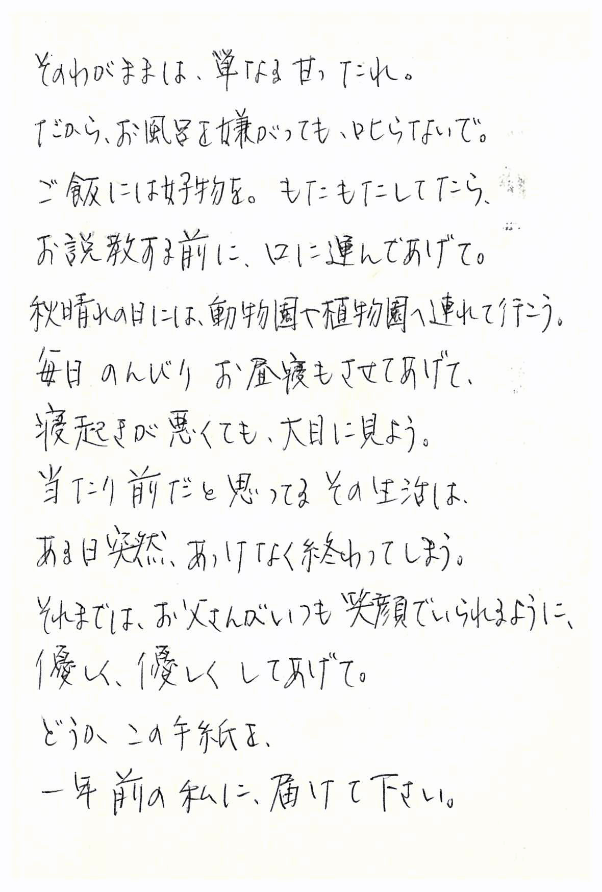 そのわがままは、単なる甘ったれ。 だから、お風呂を嫌がっても叱らないで。 ご飯には好物を。 もたもたしてたら、お説教する前に、口に運んであげて。 秋晴れの日には、動物園や植物園へ連れて行こう。 毎日のんびりお昼寝もさせてあげて、 寝起きが悪くても、大目に見よう。 当たり前だと思ってるその生活は、 ある日突然、あっけなく終わってしまう。 それまでは、お父さんがいつも笑顔でいられるように、 優しく、優しくしてあげて。 どうかこの手紙を、 一年前の私に届けて下さい。