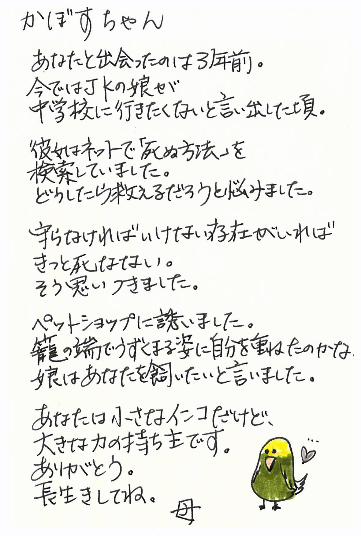 かぼすちゃん あなたと出会ったのは３年前。 今ではＪＫの娘が　中学に行きたくないと言い出した頃。 彼女はネットで「死ぬ方法」を検索していました。 どうしたら救えるだろうと悩みました。 守らなければいけない存在がいればきっと死なない。 そう思いつきました。 ペットショップに誘いました。 籠の端でうずくまる姿に自分を重ねたのかな。 娘はあなたを飼いたいと言いました。 あなたは小さなインコだけど、大きな力の持ち主です。 ありがとう。長生きしてね。 　　　　　　　　　　　　　　　　　　　母