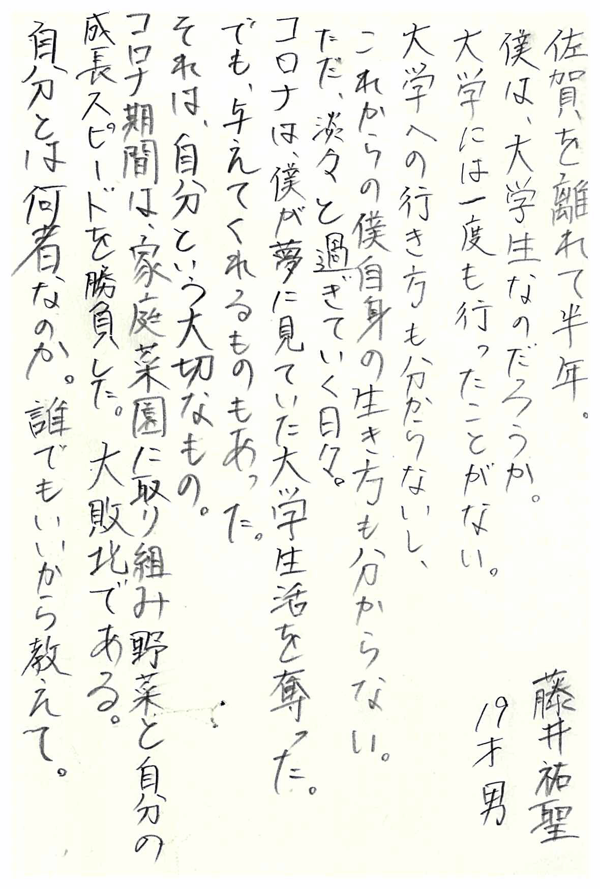 佐賀を離れて半年。 僕は、大学生なのだろうか。 大学には一度も行ったことがない。 大学への行き方も分からないし、 これからの僕自身の生き方も分からない。 ただ、淡々と過ぎていく日々。 コロナは、僕が夢に見ていた大学生活を奪った。 でも、与えてくれるものもあった。 それは、自分という大切なもの。 コロナ期間は、家庭菜園に取り組み野菜と自分の成長スピードを勝負した。 大敗北である。 自分とは何者なのか。 誰でもいいから教えて。