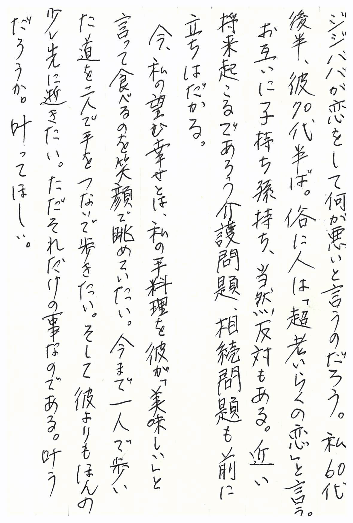 ジジババが恋をして何が悪いと言うのだろう。 私60代後半、彼70代半ば。 俗に人は「超老いらくの恋」と言う。 お互いに子持ち孫持ち、当然反対もある。 近い将来起こるであろう介護問題、相続問題も前に立ちはだかる。 今、私の望む幸せとは、私の手料理を彼が「美味しい」と言って食べるのを 笑顔で眺めていたい。 今まで一人で歩いた道を二人で手をつないで歩きたい。 そして彼よりもほんの少し先に逝きたい。 ただそれだけの事なのである。 叶うだろうか。叶ってほしい