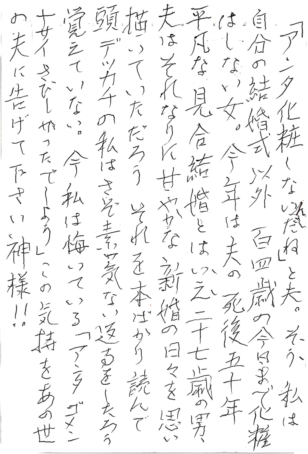 「アンタ化粧しないんだね」と夫。 そう　私は自分の結婚式以外 百四歳の今日まで化粧はしない女。 今年は夫の死後五十年 平凡な見合い結婚とはいえ二十七歳の男、 夫はそれなりに甘やかな新婚の日々を思い描いていただろう それを本ばかり読んで頭デッカチの私は さぞ素っ気ない返事をしたろう　覚えていない。 今私は悔いている 「アンタ　ゴメンナサイ　さびしかったでしょう」 この気持をあの世の夫に告げて下さい 神様！！