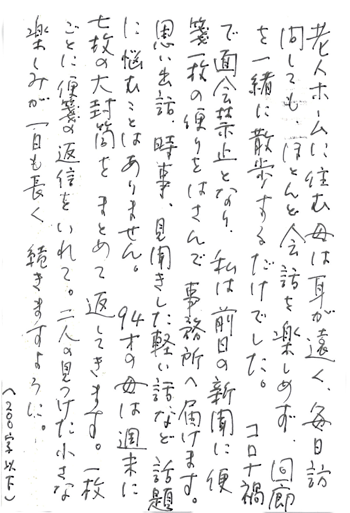 老人ホームに住む母は耳が遠く、毎日訪問しても、 ほとんど会話を楽しめず、回廊を一緒に散歩するだけでした。 コロナ禍で面会禁止となり、 私は前日の新聞に便箋一枚の便りをはさんで　事務所へ届けます。 思い出話、時事、見聞きした軽い話など　話題に悩むことはありません。 94才の母は週末に七枚の大封筒をまとめて返してきます。 一枚ごとに便箋の返信をいれて。 二人の見つけた小さな楽しみが一日も長く　続きますように。