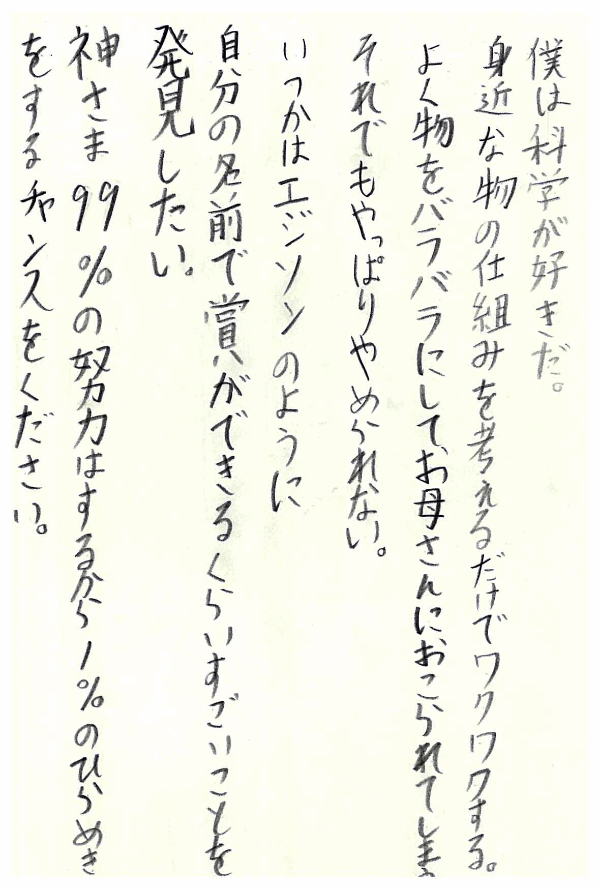 僕は科学が好きだ。 身近な物の仕組みを考えるだけでワクワクする。 よく物をバラバラにして、お母さんにおこられてしまう。 それでもやめられない。 いつかエジソンのように 自分の名前で賞ができるくらいすごいことを発見したい。 神さま99％の努力はするから１％のひらめきをする チャンスをください。