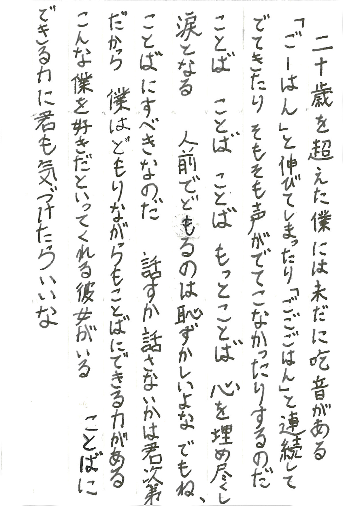 二十歳を超えた僕には未だに吃音がある 「ごーはん」と伸びてしまったり「ごごごはん」と連続してでてきたり そもそも声がでてこなかったりするのだ ことば　ことば　ことば　もっとことば 心を埋め尽くし涙となる 人前でどもるのは恥ずかしいよな　でもね、 ことばにすべきなのだ　話すか話さないかは君次第 だから　僕はどもりながらもことばにできる力がある こんな僕を好きだといってくれる彼女がいる ことばにできる力に君も気づけたらいいな