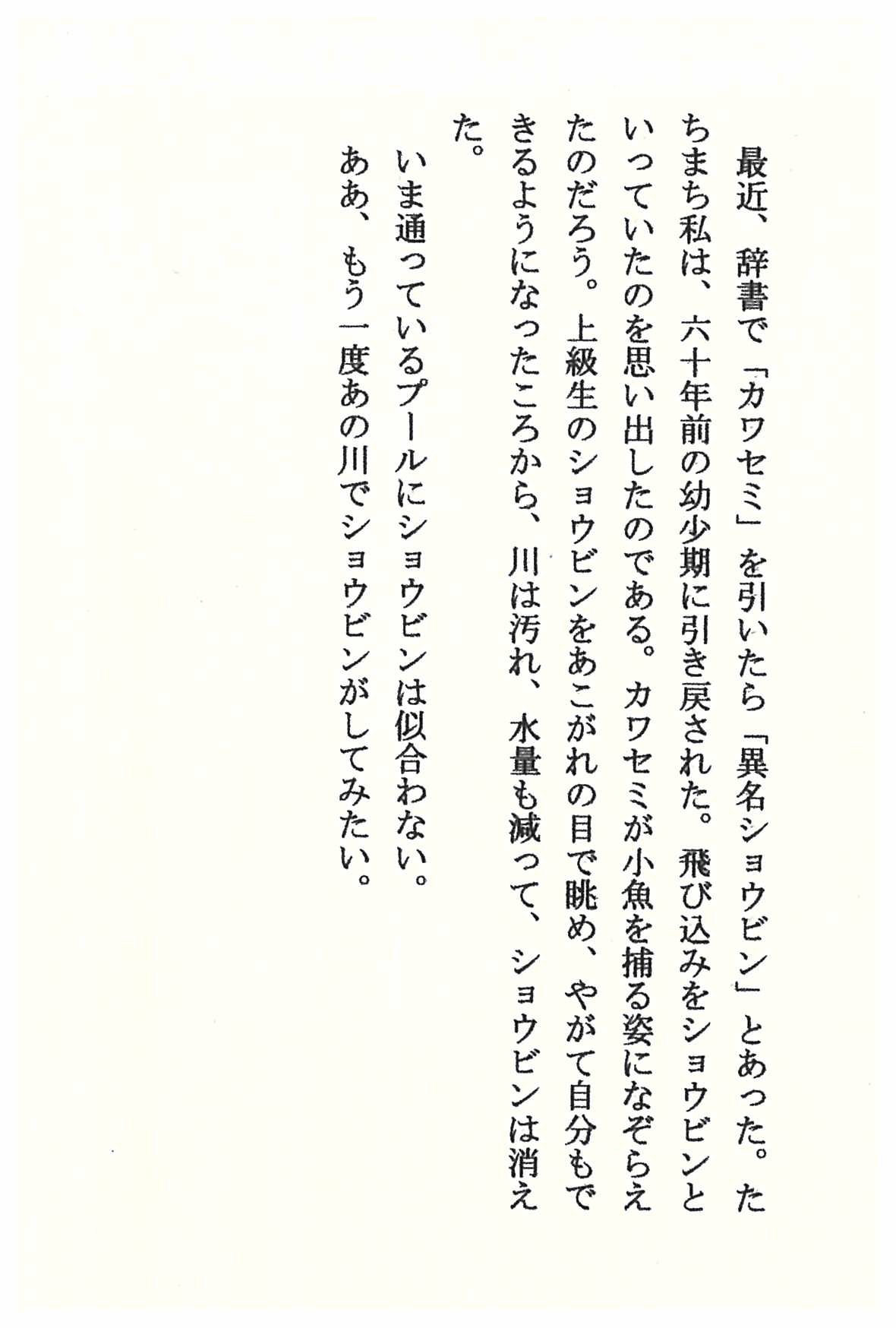 最近、辞書で「カワセミ」を引いたら「異名ショウビン」とあった。 たちまち私は、六十年前の幼少期に引き戻された。 飛び込みをショウビンといっていたのを思い出したのである。 カワセミが小魚を捕る姿になぞらえたのだろう。 上級生のショウビンをあこがれの目で眺め、 やがて自分もできるようになったころから、川は汚れ、水量も減って、 ショウビンは消えた。 いま通っているプールにショウビンは似合わない。 ああ、もう一度あの川でショウビンがしてみたい