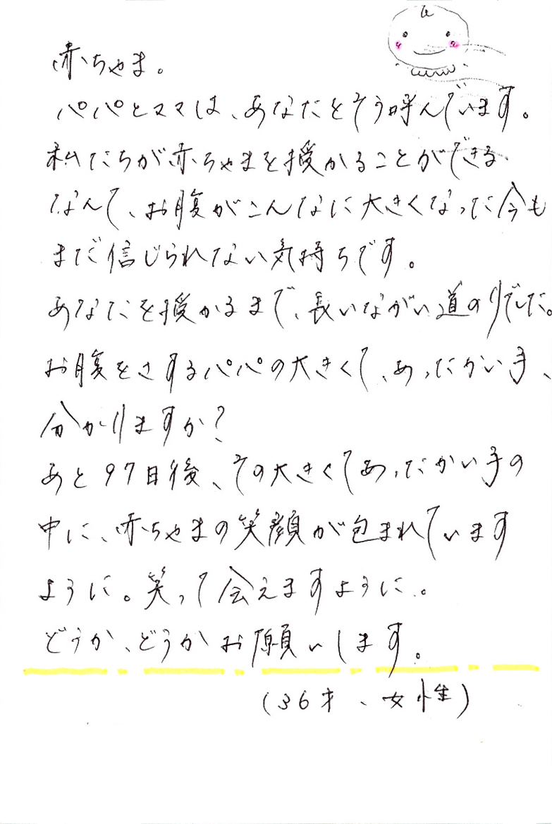 赤ちゃま。 パパとママは、あなたをそう呼んでいます。 私たちが赤ちゃまを授かることができるなんて、 お腹がこんなに大きくなった今もまだ信じられない気持ちです。 あなたを授かるまで、長いながい道のりでした。 お腹をさするパパの大きくて、あったかい手、分かりますか？ あと97日後、その大きくてあったかい手の中に、赤ちゃまの笑顔が包まれていますように。 笑って会えますように。 どうか、どうかお願いします。