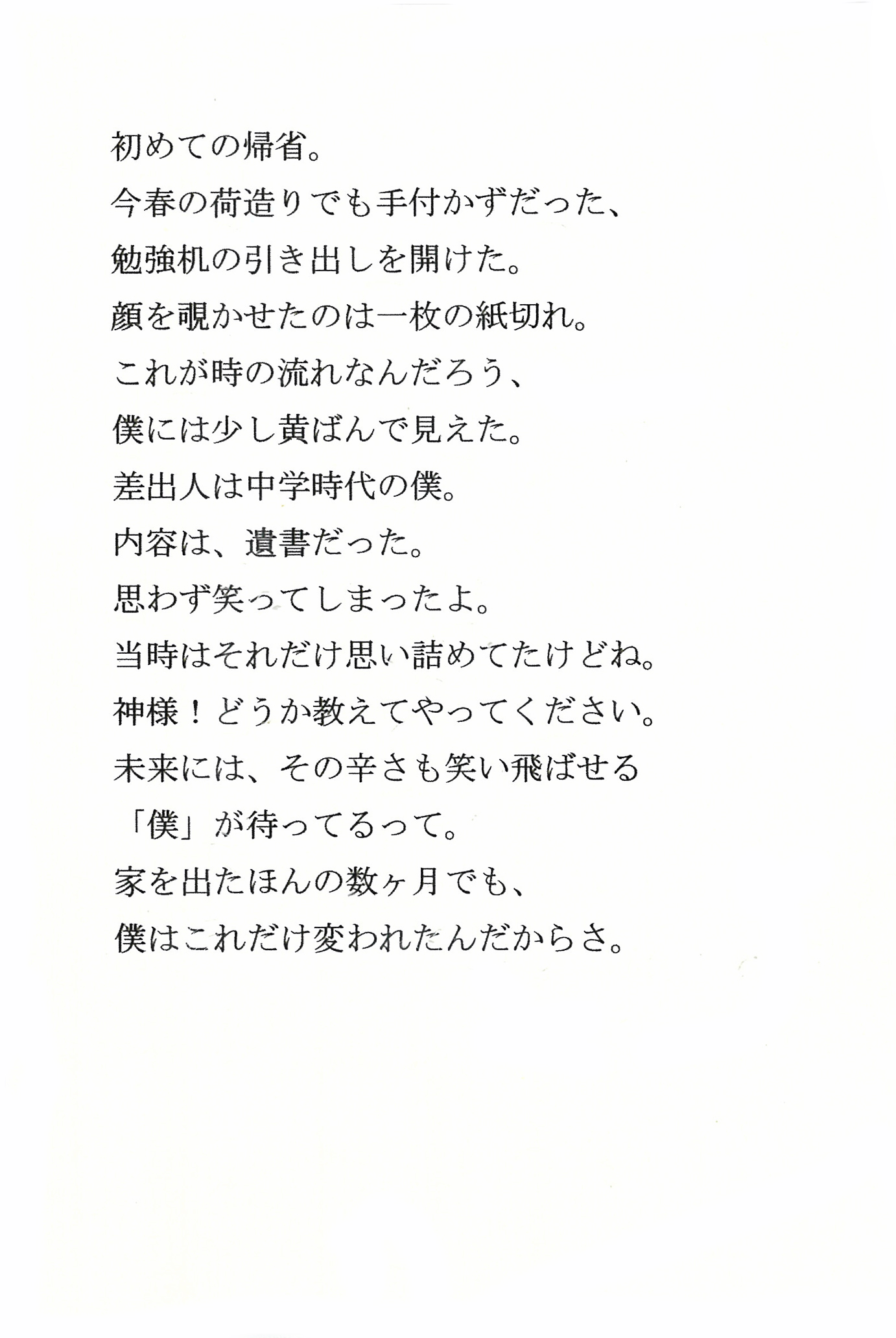 初めての帰省。 今春の荷造りでも手付かずだった、勉強机の引き出しを開けた。 顔を覗かせたのは一枚の紙切れ。 これが時の流れなんだろう、僕には少し黄ばんで見えた。 差出人は中学時代の僕。 内容は、遺書だった。 思わず笑ってしまったよ。 当時はそれだけ思い詰めてたけどね。 神様！　どうか教えてやってください。 未来には、その辛さも笑い飛ばせる「僕」が待ってるって。 家を出たほんの数ヶ月でも、僕はこれだけ変われたんだからさ。