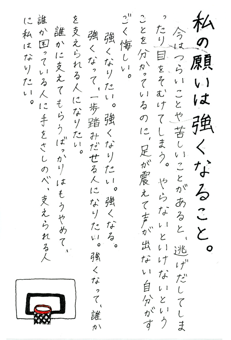 私の願いは強くなること。 今はつらいことや苦しいことがあると、逃げだしてしまったり目をそむけてしまう。 やらないといけないということを分かっているのに、足が震えて声が出ない自分がすごく悔しい。 強くなりたい。強くなりたい。強くなる。 強くなって、一歩踏みだせる人になりたい。 強くなって、誰かを支えられる人になりたい。 誰かに支えてもらうばっかりはもうやめて、 誰か困っている人に手をさしのべ、支えられる人に私はなりたい