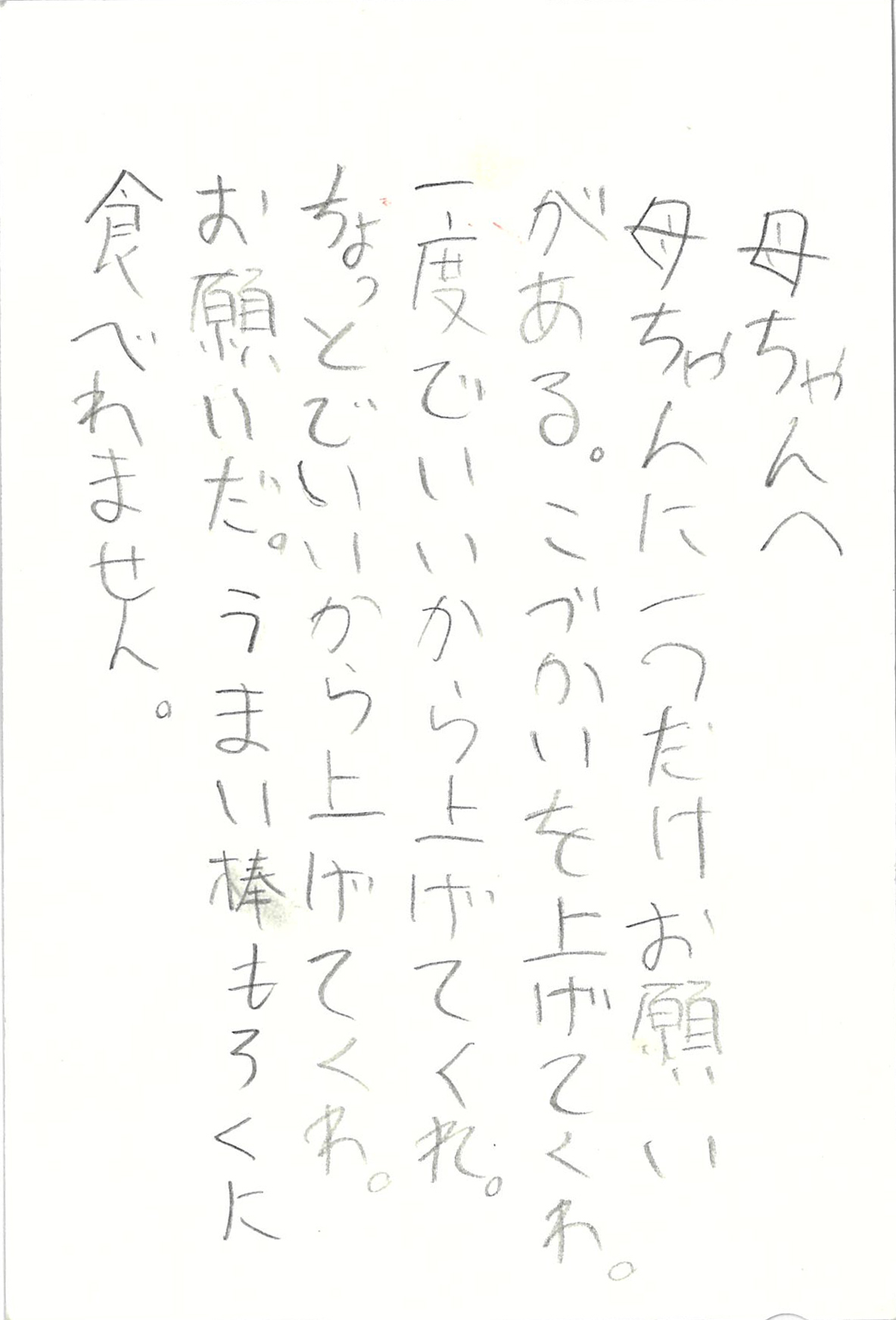 母ちゃんへ 母ちゃんに一つだけお願いがある。 こづかいを上げてくれ。 一度でいいから上げてくれ。 ちょっとでいいから上げてくれ。 お願いだ。 うまい棒もろくに食べれません