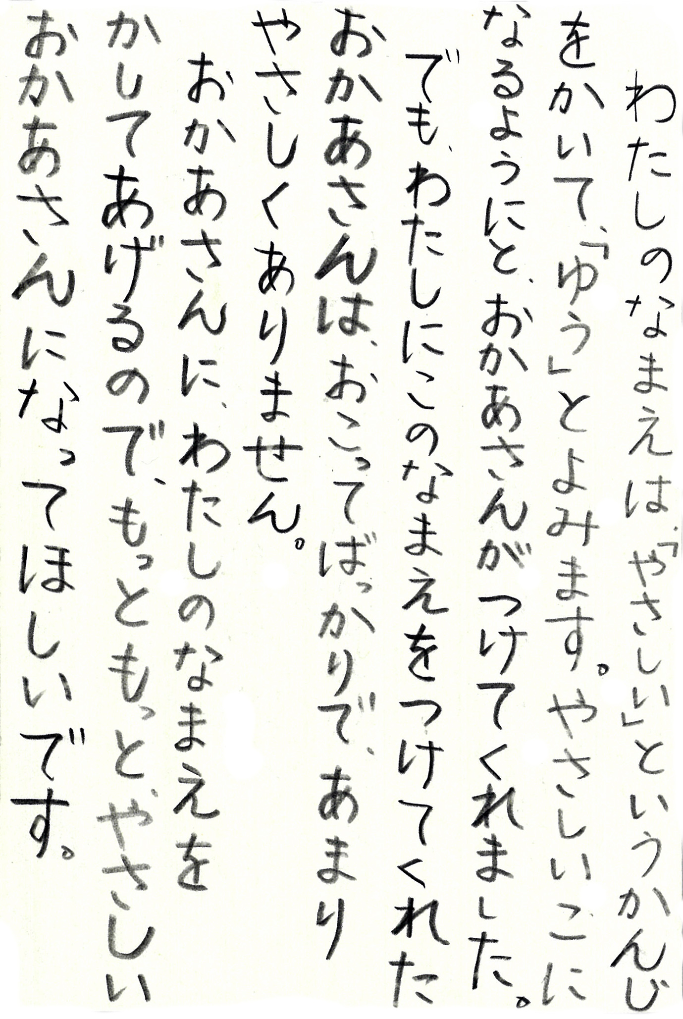 わたしのなまえは「やさしい」というかんじをかいて、「ゆう」とよみます。 やさしいこになるようにと、おかあさんがつけてくれました。 でも、わたしにこのなまえをつけてくれたおかあさんは、おこってばかりで、あまりやさしくありません。 おかあさんに、わたしのなまえをかしてあげるので、もっともっとやさしいおかあさんになってほしいです。