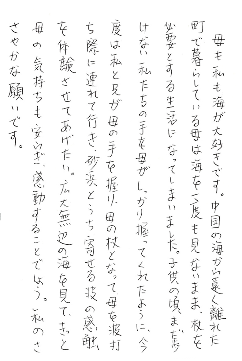 母も私も海が大好きです。 中国の海から遠く離れた町で暮らしている母は海を一度も見ないまま、 杖を必要とする生活になってしまいました。 子供の頃、まだ歩けない私たちの手を母がしっかり握ってくれたように、 今度は私と兄が母の手を握り、母の杖となって、母を波打ち際に連れて行き、 砂浜とうち寄せる波の感触を体験させてあげたい。 広大無辺の海を見て、きっと母の気持ちも安らぎ、感動することでしょう。 私のささやかな願いです。