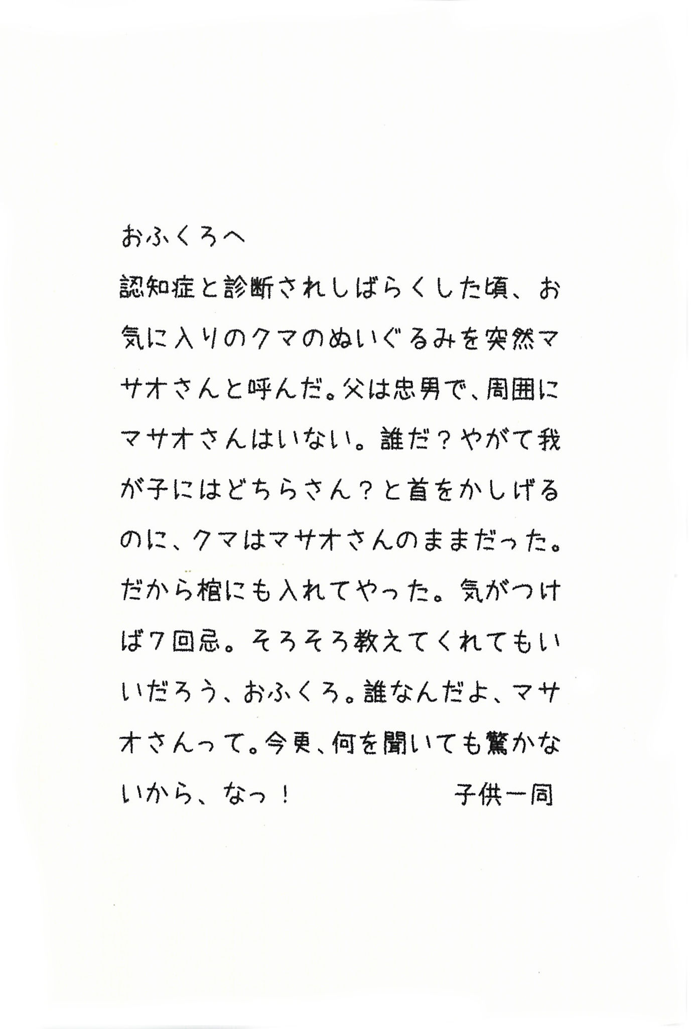 おふくろへ 認知症と診断されてしばらくした頃、 お気に入りのクマのぬいぐるみを突然マサオさんと呼んだ。 父は忠男で、周囲にマサオさんはいない。 誰だ？　やがて我が子にはどちらさん？と首をかしげるのに、 クマはマサオさんのままだった。 だから棺にも入れてやった。 気がつけば７回忌。 そろそろ教えてくれてもいいだろう、おふくろ。 誰なんだよ、マサオさんって。 今更、何を聞いても驚かないから、なっ！ 子供一同