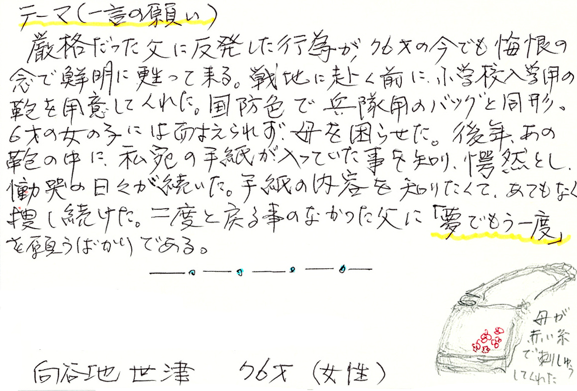 厳格だった父に反発した行為が、76才の今でも悔恨の念で鮮明に甦って来る。 戦地に赴く前に、小学校入学用の鞄を用意してくれた。 国防色で兵隊用のバッグと同形。 6才の女の子には耐えられず、母を困らせた。 後年、あの鞄の中に、私宛の手紙が入っていた事を知り、愕然とし、慟哭の日々が続いた。 手紙の内容を知りたくて、あてもなく捜し続けた。 二度と戻る事のなかった父に「夢でもう一度」を願うばかりである