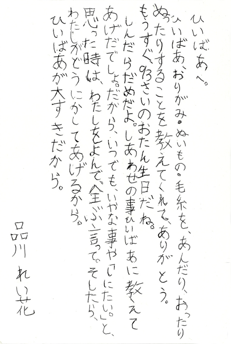 ひいばあへ。 ひいばあ、おりがみ・ぬいもの・毛糸を、あんだり、おったりぬったりすることを 教えてくれて、ありがとう。 もうすぐ93さいのおたん生日だね。 しんだらだめだよ。しあわせの事ひいばあに教えてあげだでしょ。 だから、いつでも、いやな事や「しにたい。」と、思った時は、わたしをよんで、全ぶ言って。 そしたら、わたしがどうにかしてあげるから。 ひいばあが大すきだから。