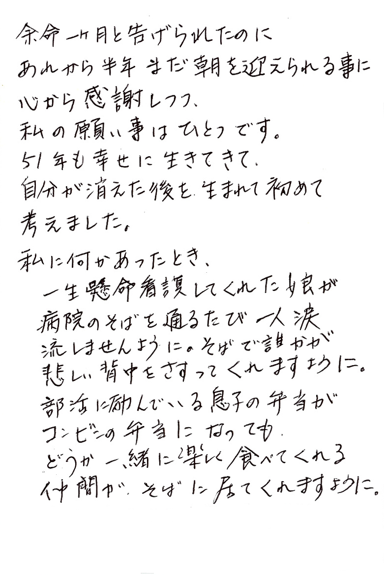 余命一ヶ月と告げられたのに あれから半年まだ朝を迎えられる事に 心から感謝しつつ、 私の願い事はひとつです。 51年も幸せに生きてきて、自分が消えた後を生まれて初めて考えました。 私に何かあったとき、一生懸命看護してくれた娘が 病院のそばを通るたび一人涙流しませんように。 そばで誰かが悲しい背中をさすってくれますように。 部活に励んでいる息子の弁当がコンビニの弁当になっても どうか一緒に楽しく食べてくれる仲間が、そばに居てくれますように