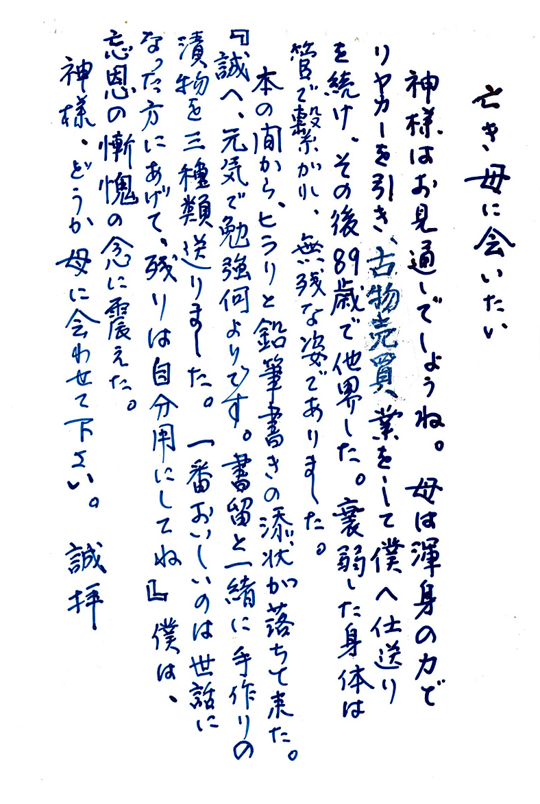 亡き母に会いたい 神様は御見通しでしょうね。 母は渾身の力でリヤカーを引き、古物売買業をして僕へ仕送りを続け、 その後89歳で他界した。 衰弱した身体は管で繋がれ、無残な姿でありました。 本の間から、ヒラリと鉛筆書きの添状が落ちて来た。 『誠へ、元気で勉強何よりです。書留と一緒に手作りの漬物を三種類送りました。 一番おいしいのは世話になった方にあげて、残りは自分用にしてね』 僕は、忘恩の慚愧の念に震えた。 神様、どうか母に会わせて下さい。 誠拝