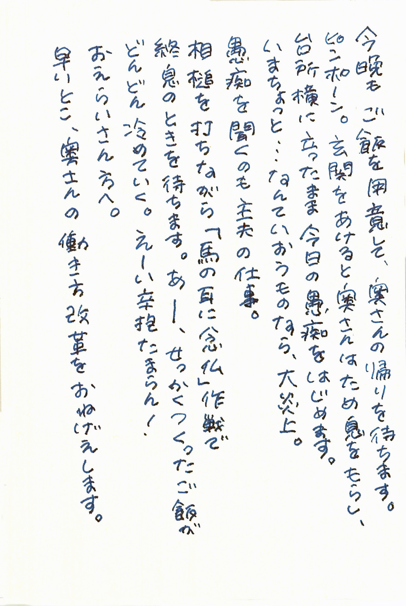 今晩もご飯を用意して、奥さんの帰りを待ちます。 ピンポーン。 玄関をあけると奥さんはため息をもらし、台所横に立ったまま今日の愚痴をはじめます。 いまちょっと……なんていおうものなら、大炎上。 愚痴を聞くのも主夫の仕事。 相槌を打ちながら「馬の耳に念仏」作戦で終息のときを待ちます。 あー、せっかくつくったご飯がどんどん冷めていく。 えーい辛抱たまらん！ おえらいさん方へ。 早いとこ、奥さんの働き方改革をおねげえします。