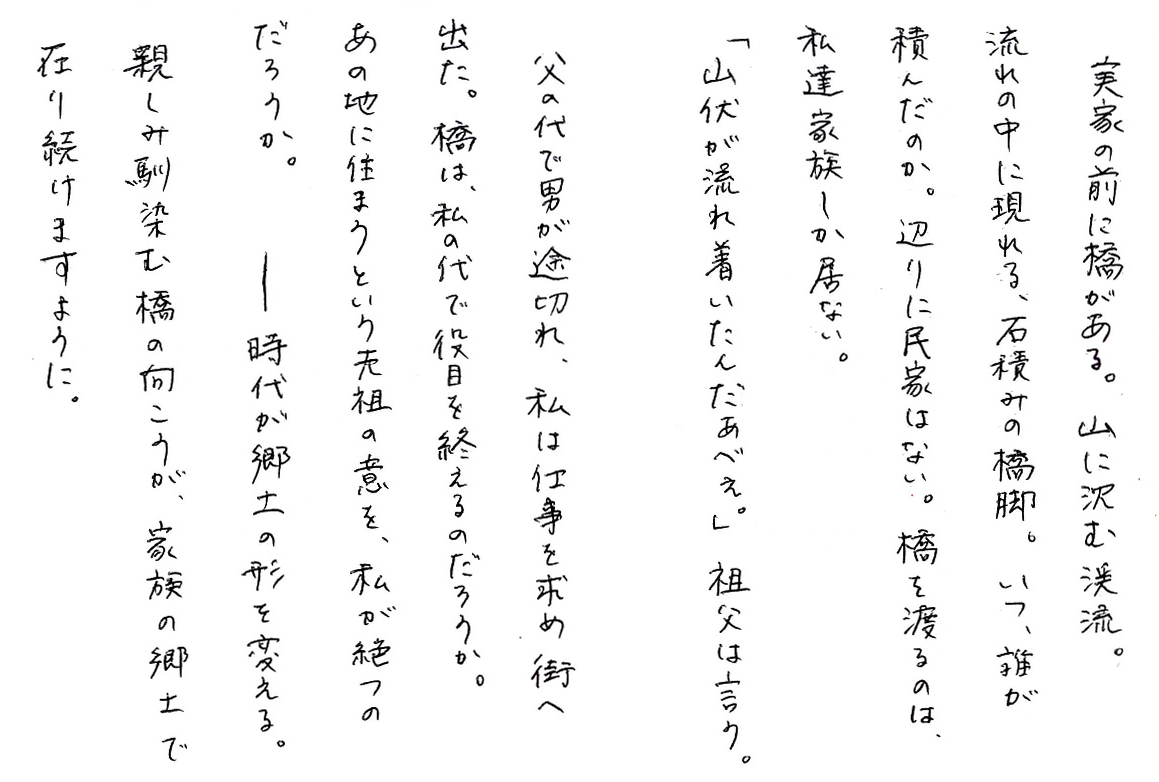 実家の前に橋がある。山に沈む渓流。 流れの中に現れる、石積みの橋脚。 いつ、誰が積んだのか。辺りに民家はない。 橋を渡るのは、私達家族しか居ない。 「山伏が流れ着いたんだあべぇ。」祖父は言う。 父の代で男が途切れ、私は仕事を求め街へ出た。 橋は、私の代で役目を終えるのだろうか。 あの地に住まうという先祖の意を、私が絶つのだろうか。 ――時代が郷土の形を変える。 親しみ馴染む橋の向こうが、家族の郷土で在り続けますように