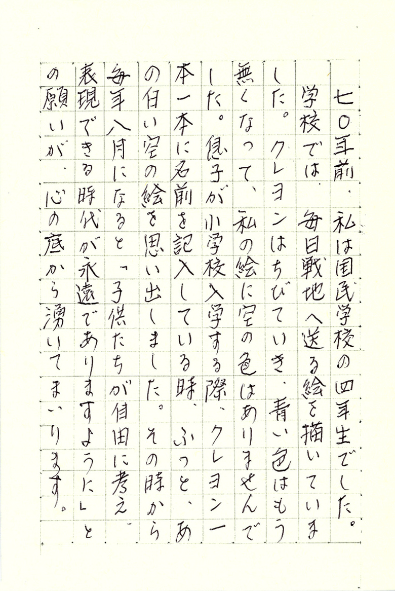 七〇年前、私は国民学校の四年生でした。 学校では、毎日戦地へ送る絵を描いていました。 クレヨンはちびていき、青い色はもう無くなって、私の絵に空の色はありませんでした。 息子が小学校入学する際、クレヨン一本一本に名前を記入している時、 ふっと、あの白い空の絵を思い出しました。 その時から毎年八月になると 「子供たちが自由に考え、表現できる時代が永遠でありますように」との願いが、 心の底から湧いてまいります。