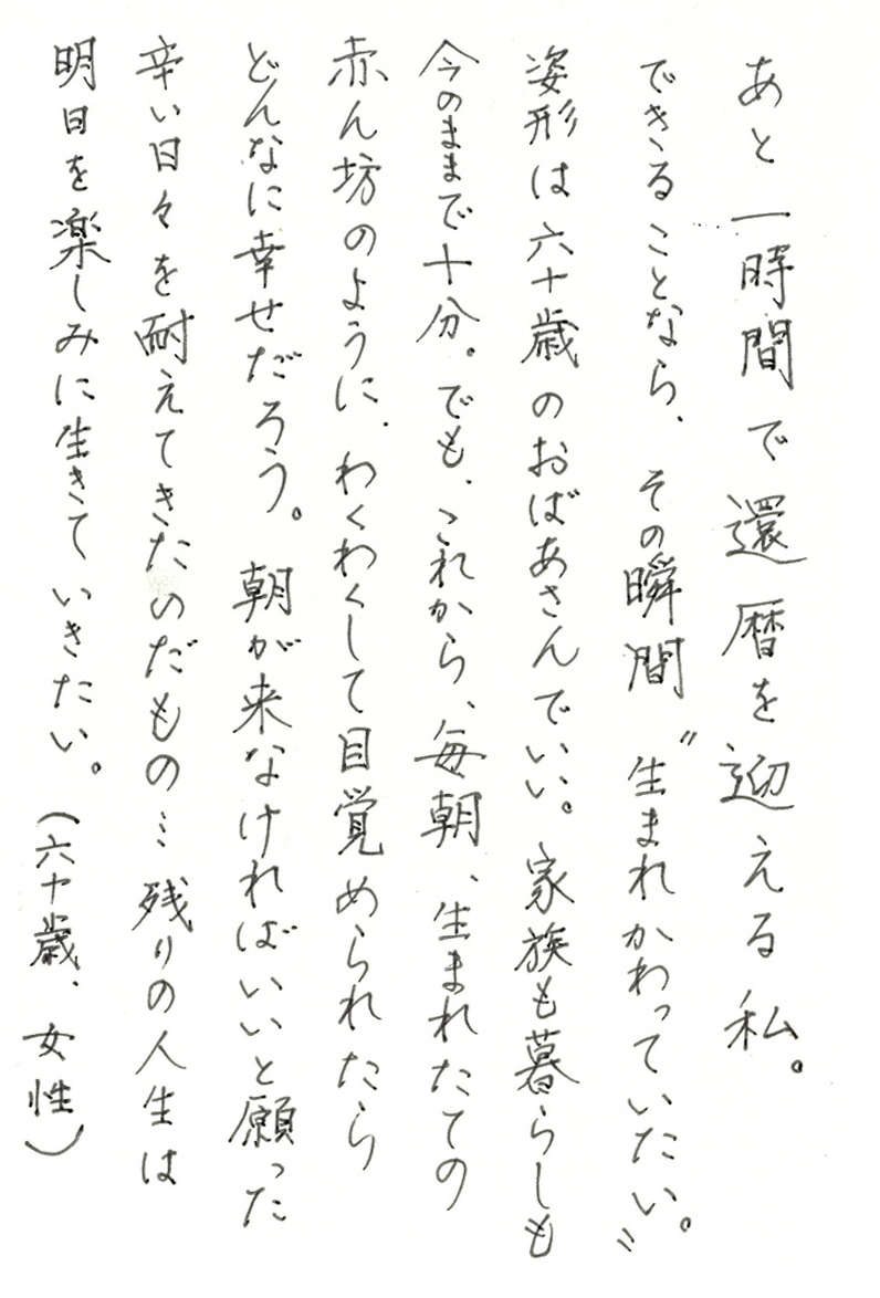 あと一時間で還暦を迎える私。 できることなら、その瞬間“生まれかわっていたい”。 姿形は六十歳のおばあさんでいい。家族も暮らしも今のままで十分。 でも、これから、毎朝、生まれたての赤ん坊のように、 わくわくして目覚められたらどんなに幸せだろう。 朝が来なければいいと願った辛い日々を耐えてきたのだもの…残りの人生は 明日を楽しみに生きていきたい。