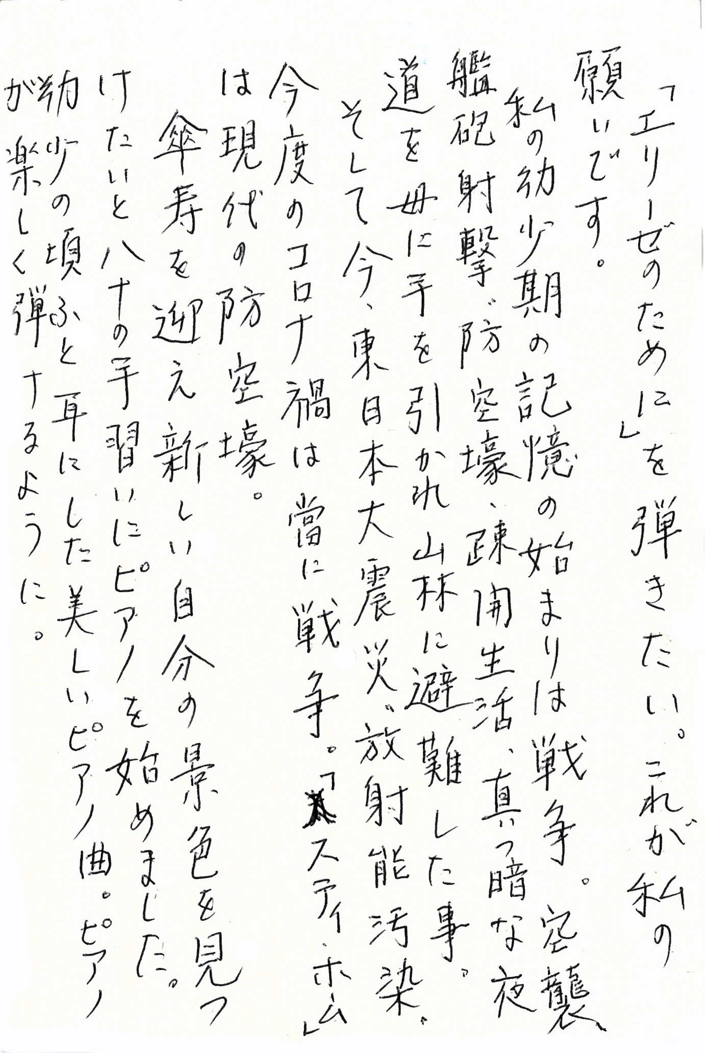 「エリーゼのために」を弾きたい。 これが私の願いです。 私の幼少期の記憶の始まりは戦争。 空襲、艦砲射撃、防空壕、疎開生活、真っ暗な夜道を母に手を引かれ山林に避難した事。 そして今、東日本大震災、放射能汚染、今度のコロナ禍は當に戦争。 「ステイ・ホーム」は現代の防空壕。 傘寿を迎え新しい自分の景色を見つけたいと八十の手習いにピアノを始めました。 幼少の頃ふと耳にした美しいピアノ曲。 ピアノが楽しく弾けるように。