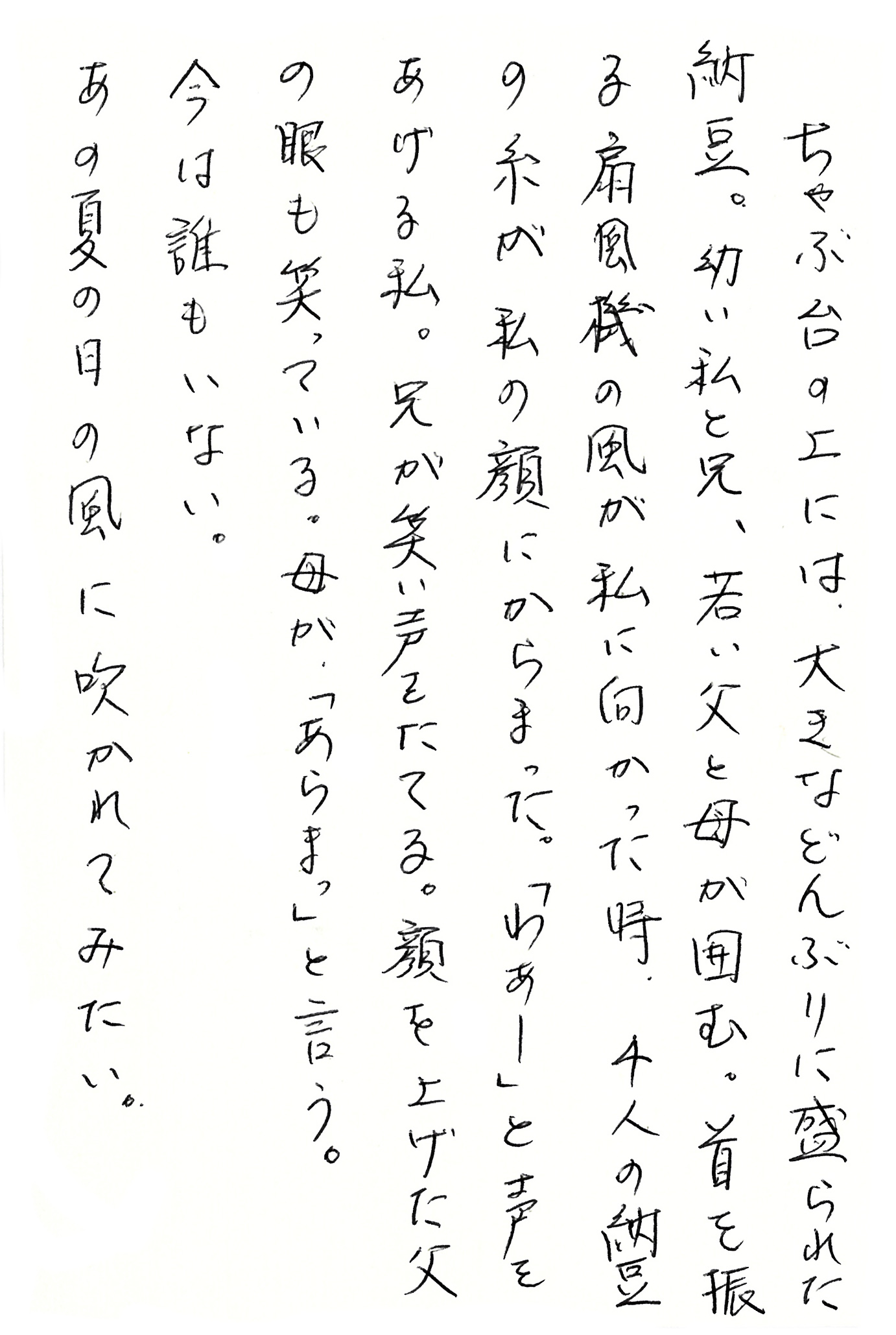 ちゃぶ台の上には、大きなどんぶりに盛られた納豆。 幼い私と兄、若い父と母が囲む。 首を振る扇風機の風が私に向かった時、４人の納豆の糸が私の顔にからまった。 「わぁー」と声をあげる私。 兄が笑い声をたてる。 顔を上げた父の眼も笑っている。 母が、「あらまっ」と言う。 今は誰もいない。 あの夏の日の風に吹かれてみたい。