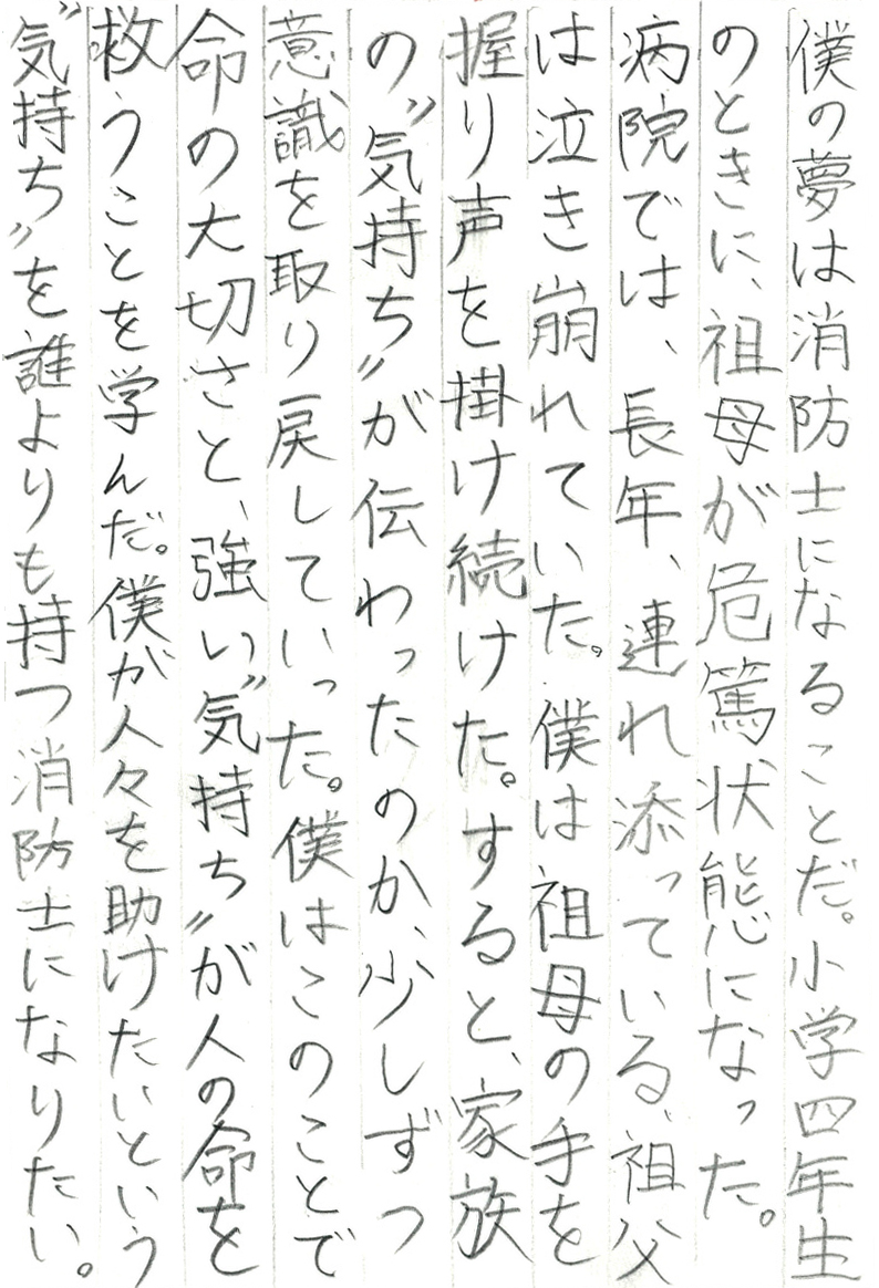 僕の夢は消防士になることだ。小学四年生のときに、祖母が危篤状態になった。 病院では、長年、連れ添っている祖父は泣き崩れていた。 僕は祖母の手を握り声を掛け続けた。 すると、家族の“気持ち”が伝わったのか、少しずつ意識を取り戻していった。 僕はこのことで命の大切さと、強い“気持ち”が人の命を救うことを学んだ。 僕が人々を助けたいという“気持ち”を誰よりも持つ消防士になりたい。