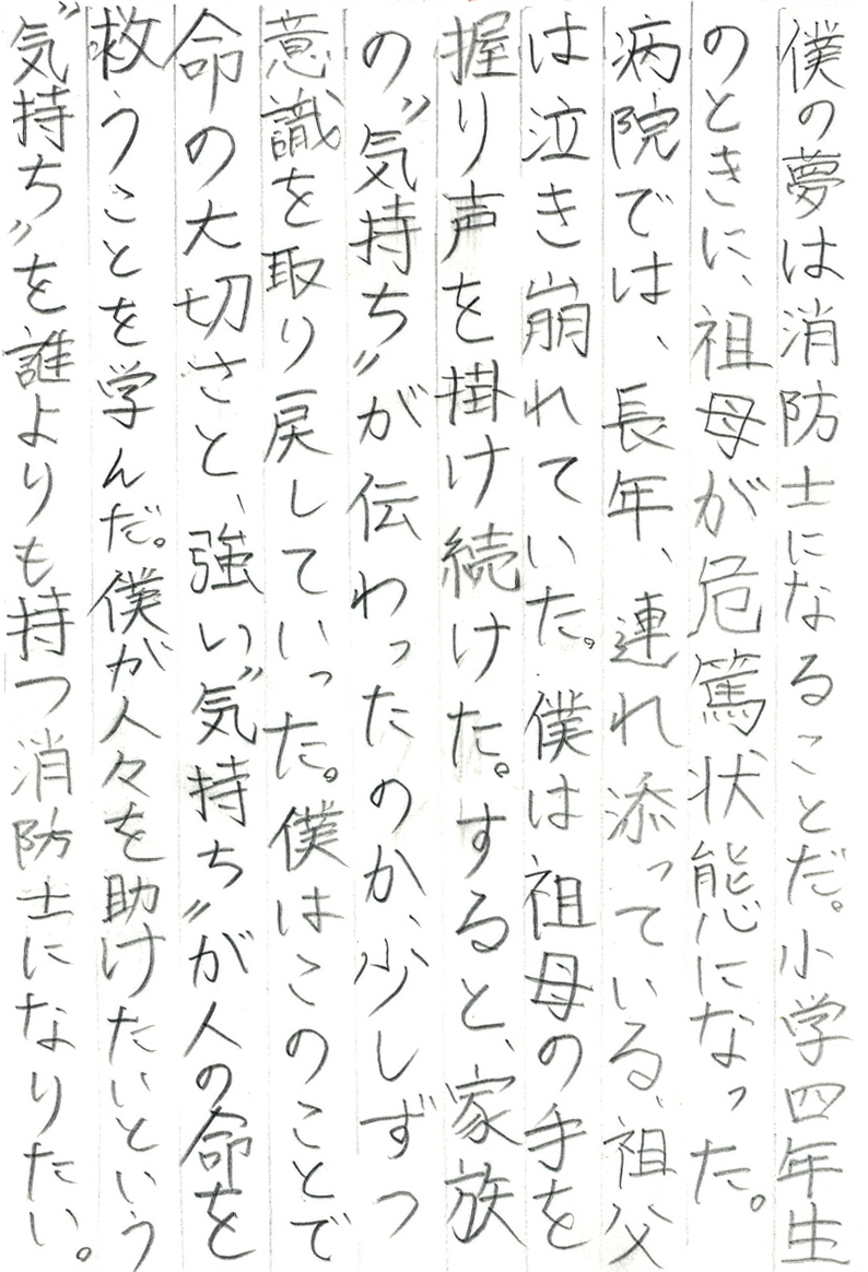 僕の夢は消防士になることだ。小学四年生のときに、祖母が危篤状態になった。 病院では、長年、連れ添っている祖父は泣き崩れていた。 僕は祖母の手を握り声を掛け続けた。 すると、家族の“気持ち”が伝わったのか、少しずつ意識を取り戻していった。 僕はこのことで命の大切さと、強い“気持ち”が人の命を救うことを学んだ。 僕が人々を助けたいという“気持ち”を誰よりも持つ消防士になりたい。