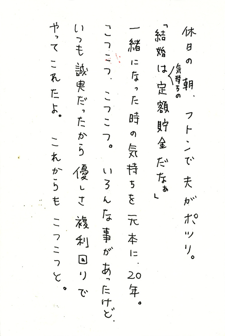 休日の朝、フトンで夫がポツリ。 「結婚は気持ちの定額貯金だなぁ」 一緒になった時の気持ちを元本に、20年。 こつこつ、こつこつ。いろんな事があったけど、 いつも誠実だったから優しさ複利回りでやってこれたよ。 これからもこつこつと。