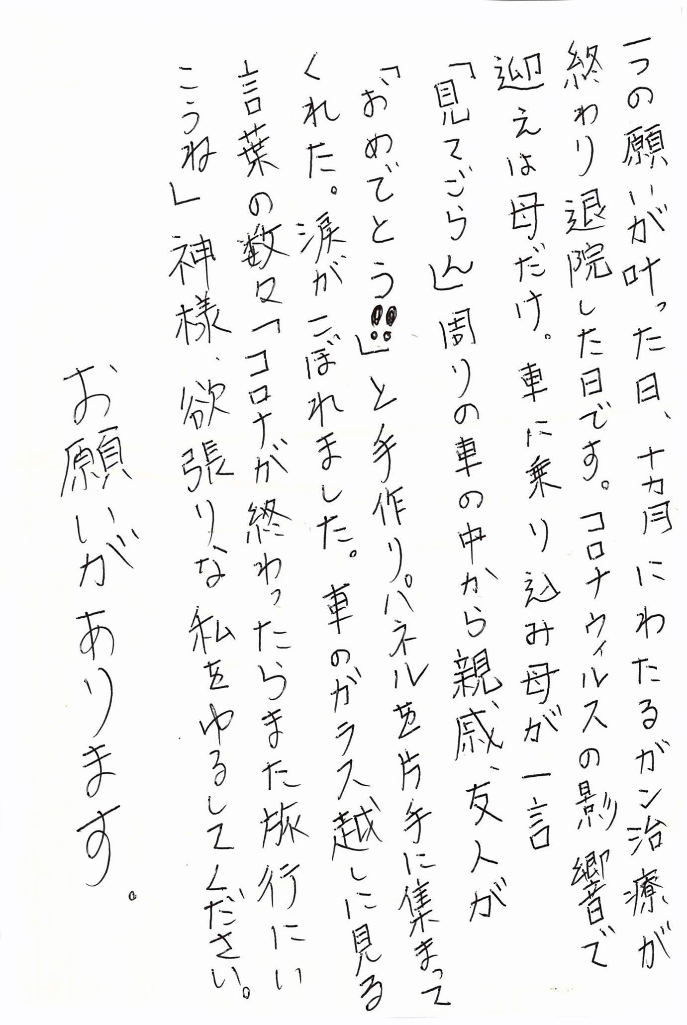 一つの願いが叶った日、十カ月にわたるガン治療が終わり退院した日です。 コロナウィルスの影響で迎えは母だけ。 車に乗り込み母が一言 「見てごらん」周りの車の中から親戚、友人が 「おめでとう！！」と手作りパネルを片手に集まってくれた。 涙がこぼれました。 車のガラス越しに見る言葉の数々 「コロナが終わったらまた旅行にいこうね」 神様、欲張りな私をゆるしてください。 お願いがあります。