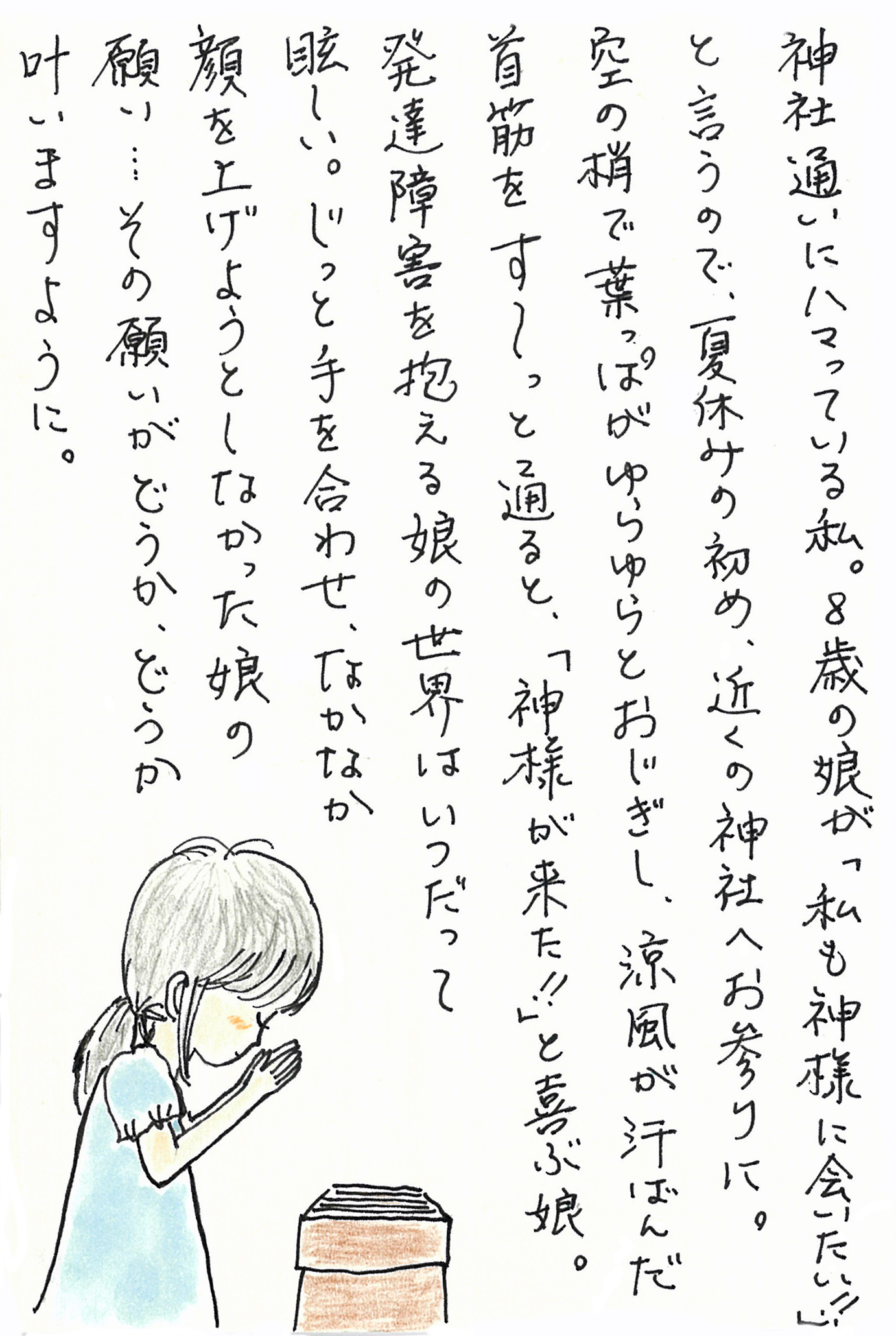 神社通いにハマっている私。 ８歳の娘が「私も神様に会いたい！！」と言うので、夏休みの初め、近くの神社へお参りに。 空の梢で葉っぱがゆらゆらとおじぎし、涼風が汗ばんだ首筋をす～っと通ると、「神様が来た！！」と喜ぶ娘。 発達障害を抱える娘の世界はいつだって眩しい。 じっと手を合わせ、なかなか顔を上げようとしなかった娘の願い… その願いがどうか、どうか叶いますように。