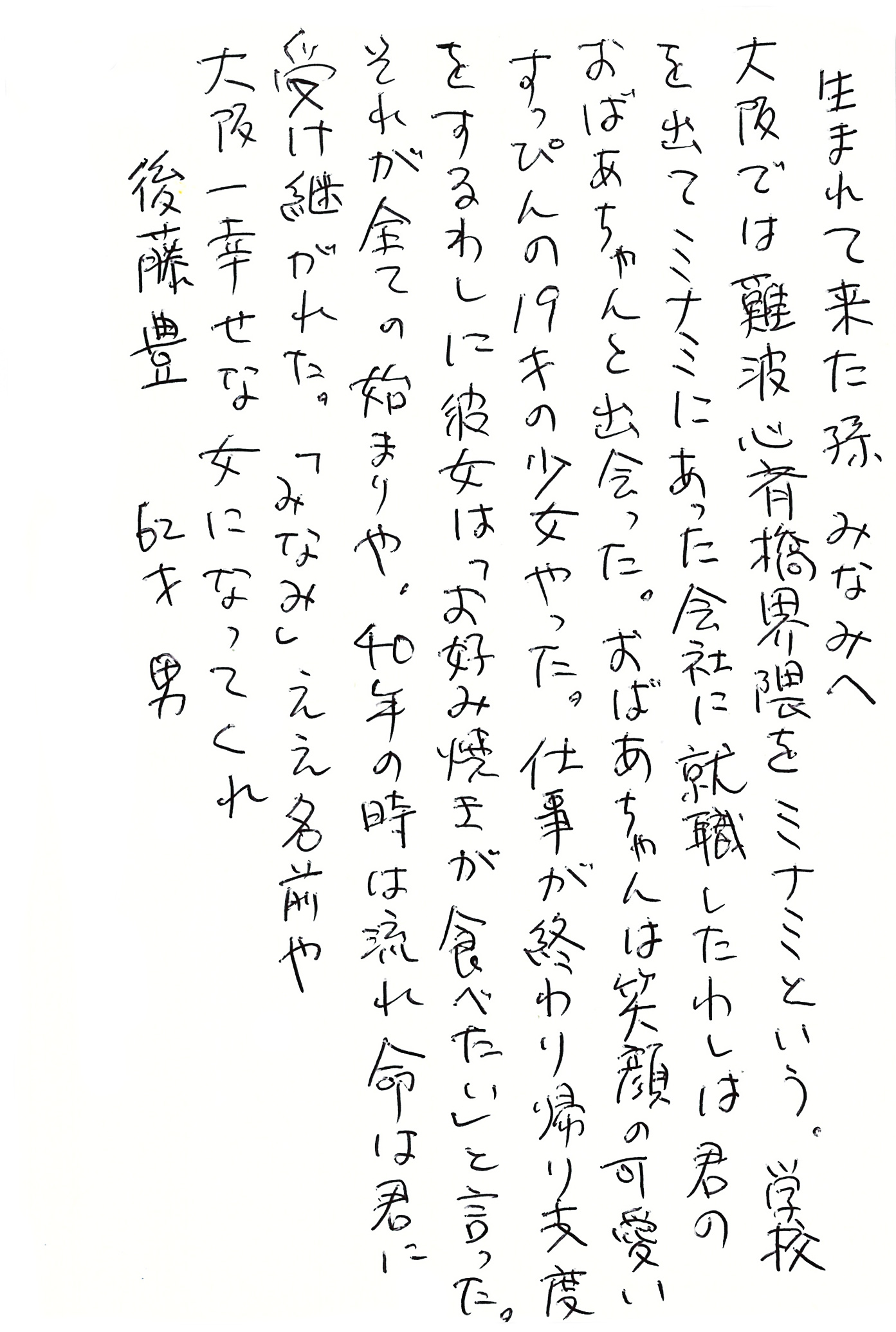 生まれて来た孫　みなみへ 大阪では難波心斎橋界隈をミナミという。 学校を出てミナミにあった会社に就職したわしは君のおばあちゃんと出会った。 おばあちゃんは笑顔の可愛いすっぴんの19才の少女やった。 仕事が終わり帰り支度をするわしに彼女は 「お好み焼きが食べたい」と言った。 それが全ての始まりや。 40年の時は流れ命は君に受け継がれた。 「みなみ」ええ名前や 大阪一幸せな女になってくれ