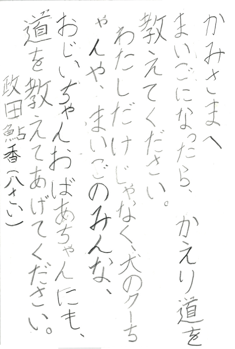 かみさまへ まいごになったら、かえり道を教えてください。 わたしだけじゃなく、犬のクーちゃんや、まいごのみんな、 おじいちゃんおばあちゃんにも、 道を教えてあげてください