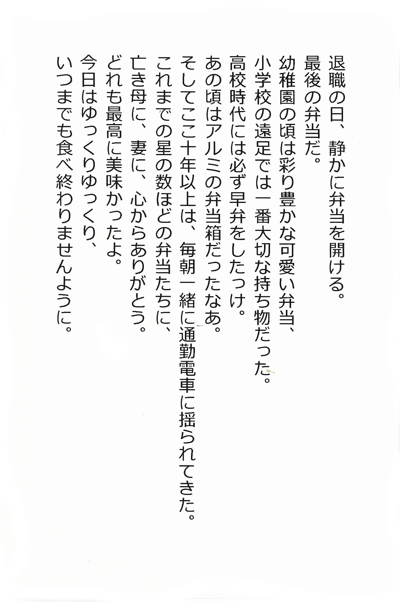 退職の日、静かに弁当を開ける。 最後の弁当だ。 幼稚園の頃は彩り豊かな可愛い弁当、 小学校の遠足では一番大切な持ち物だった。 高校時代には必ず早弁をしたっけ。 あの頃はアルミの弁当箱だったなあ。 そしてここ十年以上は、毎朝一緒に通勤電車に揺られてきた。 これまでの星の数ほどの弁当たちに、亡き母に、妻に、心からありがとう。 どれも最高に美味かったよ。 今日はゆっくりゆっくり、 いつまでも食べ終わりませんように。