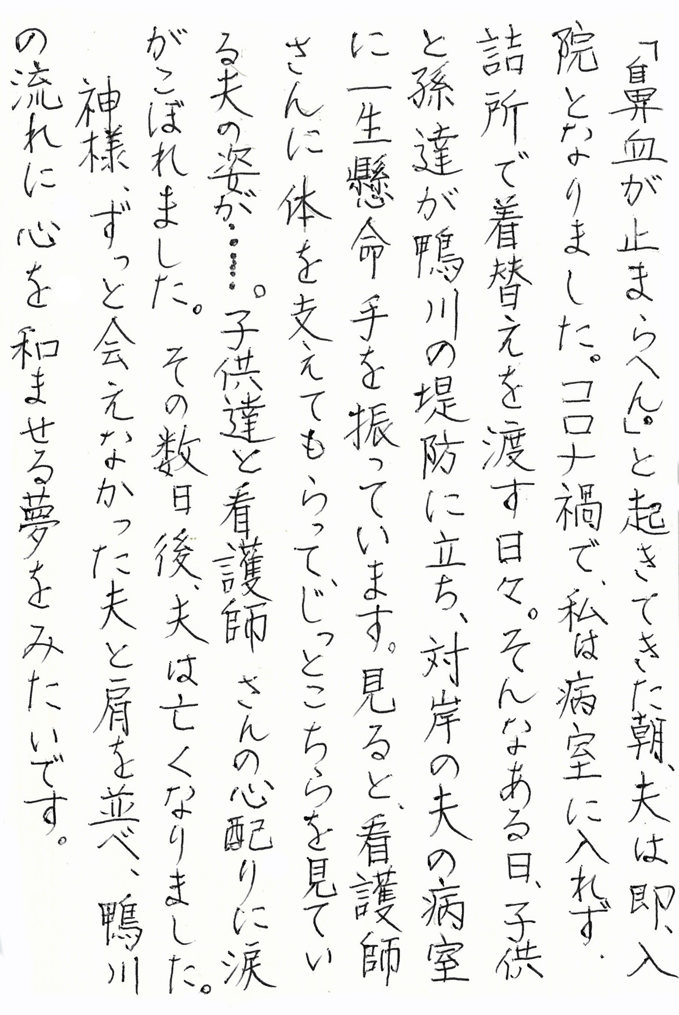 「鼻血が止まらへん。」と起きてきた朝、夫は即、入院となりました。 コロナ禍で、私は病室に入れず、詰所で着替えを渡す日々。 そんなある日、子供と孫達が鴨川の堤防に立ち、対岸の夫の病室に一生懸命手を振っています。 見ると、看護師さんに体を支えてもらって、じっとこちらを見ている夫の姿が……。 子供達と看護師さんの心配りに涙がこぼれました。 その数日後、夫は亡くなりました。 神様、ずっと会えなかった夫と肩を並べ、鴨川の流れに心を和ませる夢をみたいです。