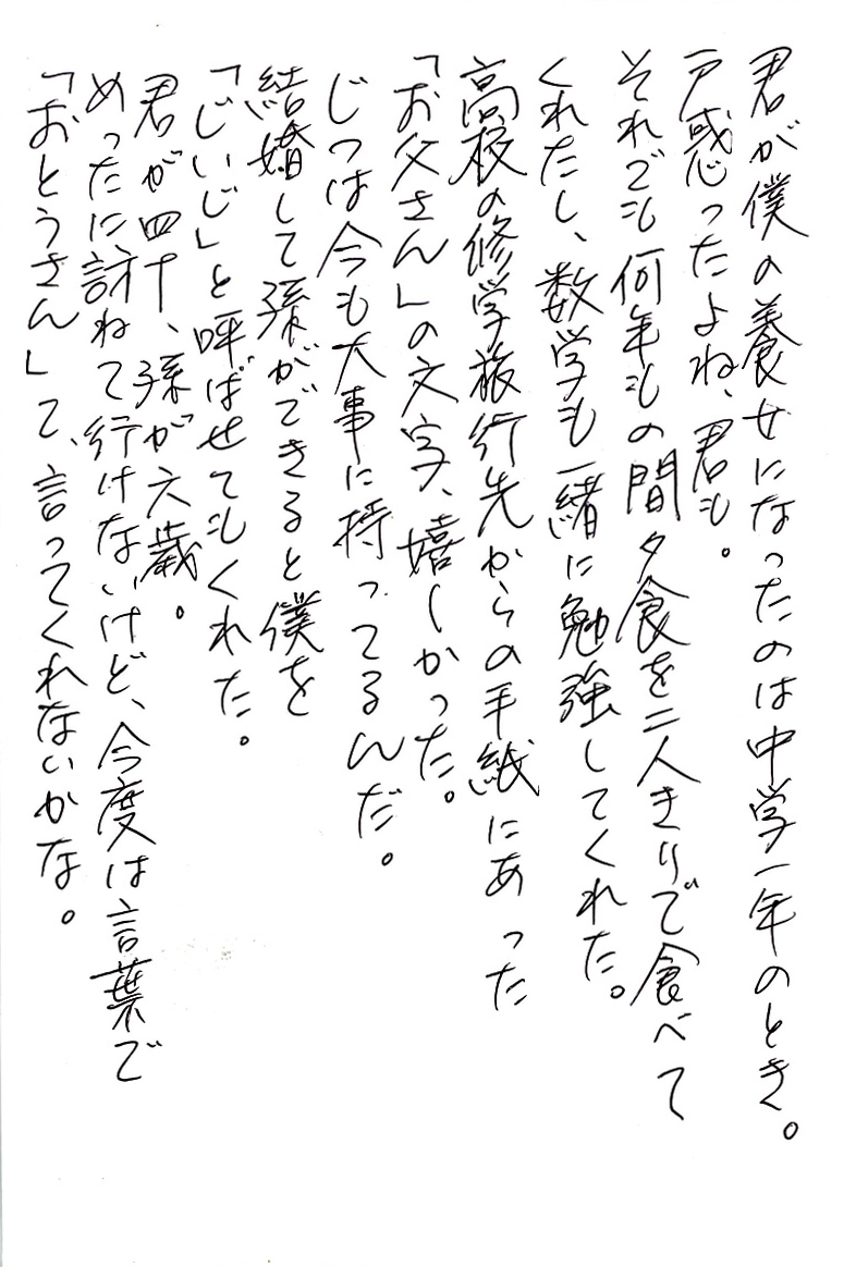 君が僕の養女になったのは中学一年のとき。 戸惑ったよね、君も。 それでも何年もの間夕食を二人きりで食べてくれたし、 数学も一緒に勉強してくれた。 高校の修学旅行からの手紙にあった「お父さん」の文字、嬉しかった。 じつは今も大事に持ってるんだ。 結婚して孫ができると僕を「じいじ」と呼ばせてもくれた。 君が四十、孫が六歳。 めったに訪ねて行けないけど、今度は言葉で「おとうさん」て、言ってくれないか