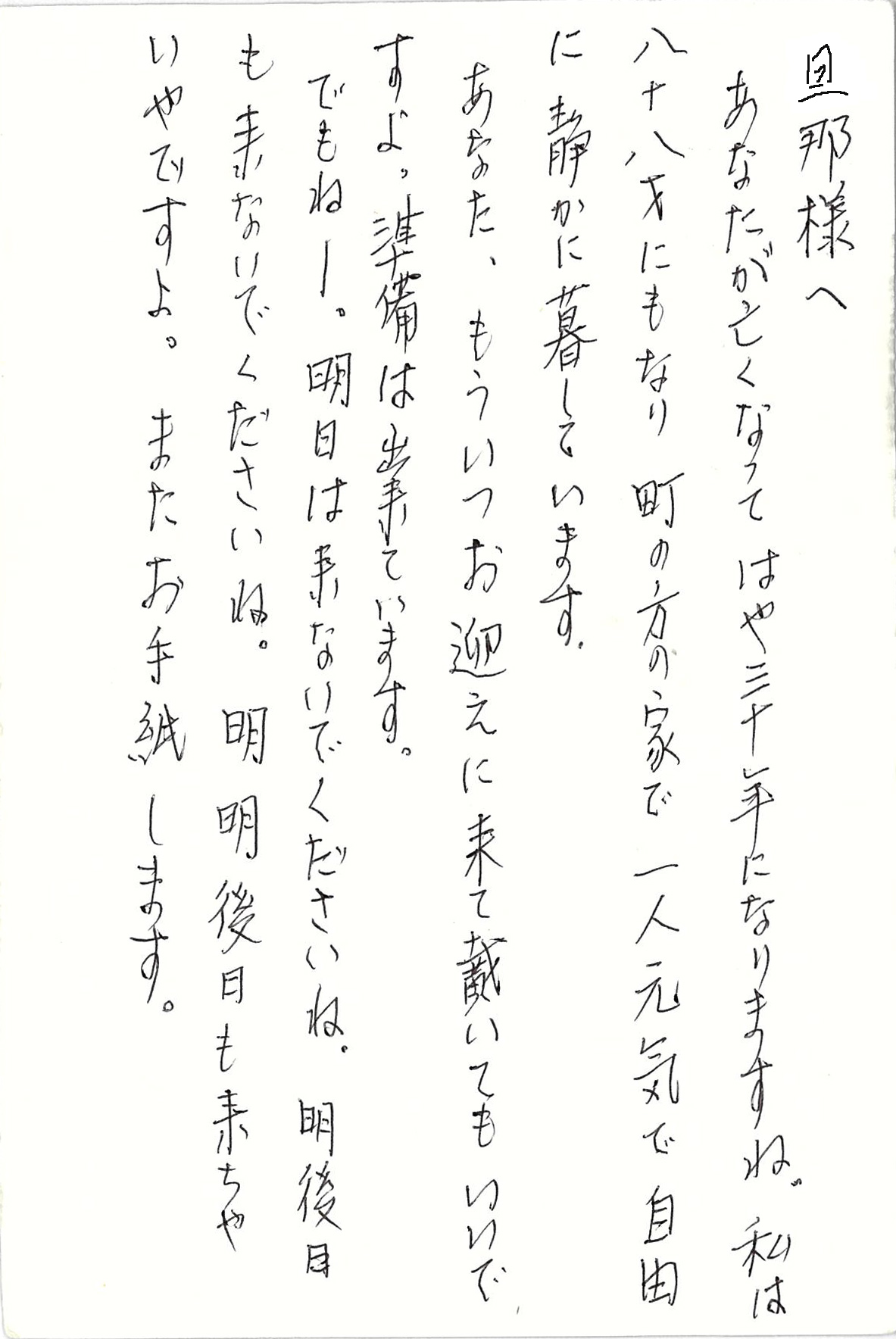 旦那様へ あなたが亡くなってはや三十年になりますね。 私は八十八才にもなり　 町の方の家で一人元気で自由に 静かに暮らしています あなた、もういつお迎えに来て戴いてもいいですよ。 準備は出来ています。 でもねー。 明日は来ないでくださいね。 明後日も来ないでくださいね。 明明後日も来ちゃいやですよ。 またお手紙します。