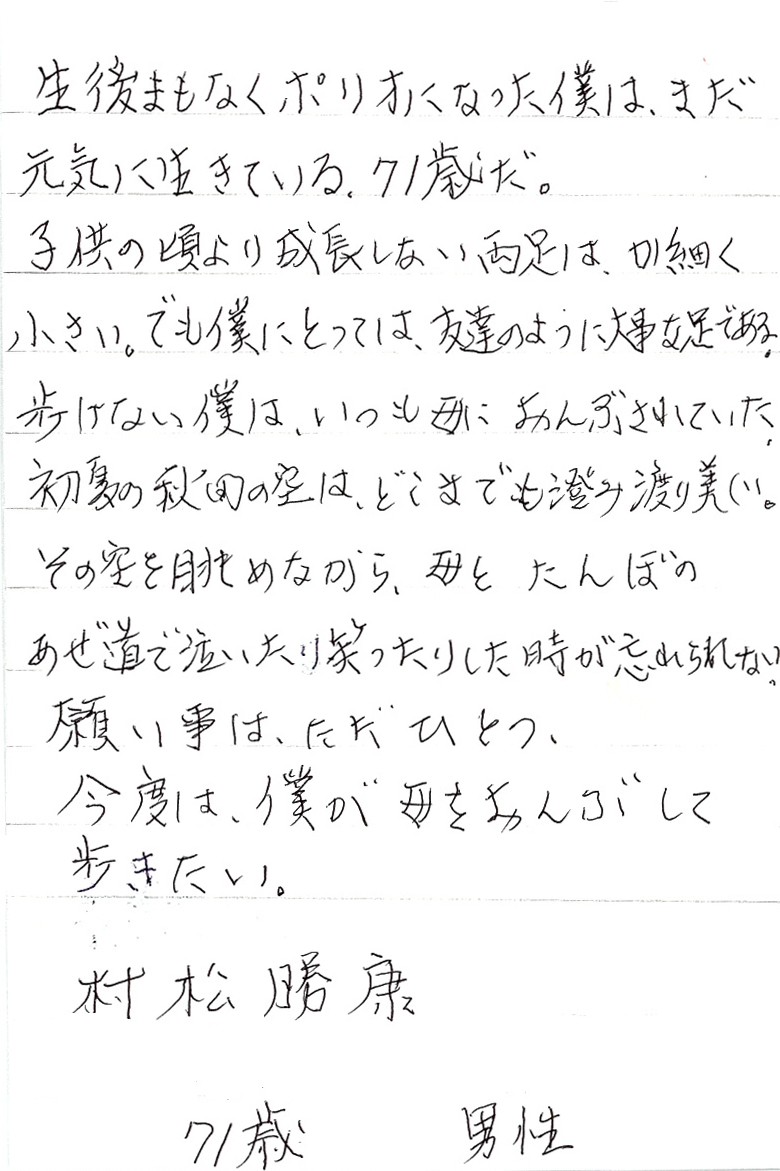 生後まもなくポリオになった僕は、まだ元気に生きている。71歳だ。 子供の頃より成長しない両足は、か細く小さい。 でも僕にとっては、友達のように大事な足である。 歩けない僕は、いつも母におんぶされていた。 初夏の秋田の空は、どこまでも澄み渡り美しい。 その空を眺めながら、母とたんぼのあぜ道を泣いたり笑ったりした時が忘れられない。 願い事は、ただひとつ、 今度は、僕が母をおんぶして歩きたい。