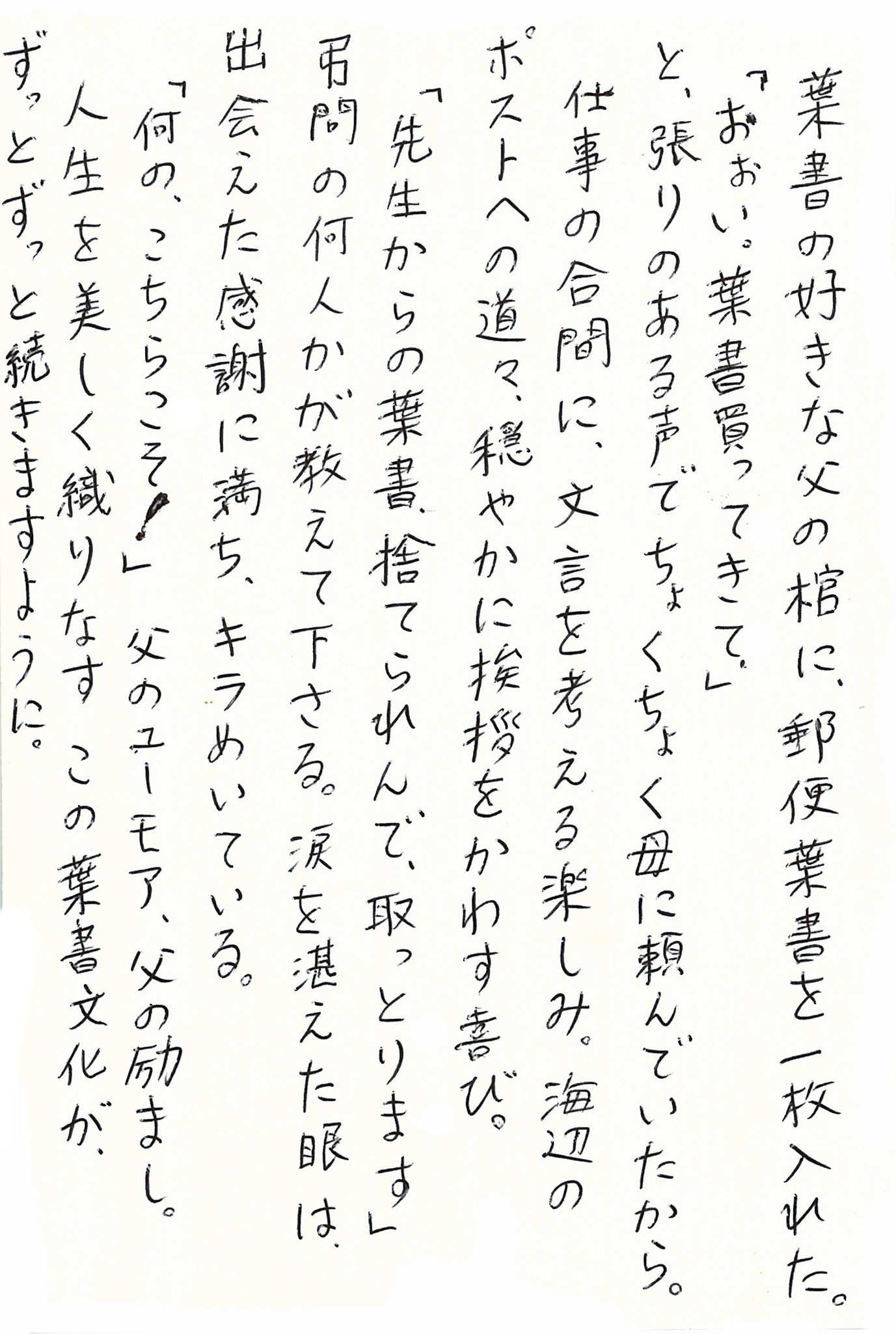 葉書の好きな父の棺に、郵便葉書を一枚入れた。 「おぉい。葉書買ってきて。」 と、張りのある声でちょくちょく母に頼んでいたから。 仕事の合間に、文言を考える楽しみ。 海辺のポストへの道々、穏やかに挨拶をかわす喜び。 「先生からの葉書、捨てられんで、取っとります」 弔問の何人かが教えて下さる。 涙を堪えた眼は、出会えた感謝に満ち、キラめいている。 「何の、こちらこそ！」 父のユーモア、父の励まし。 人生を美しく織りなすこの葉書文化が、ずっとずっと続きますように。