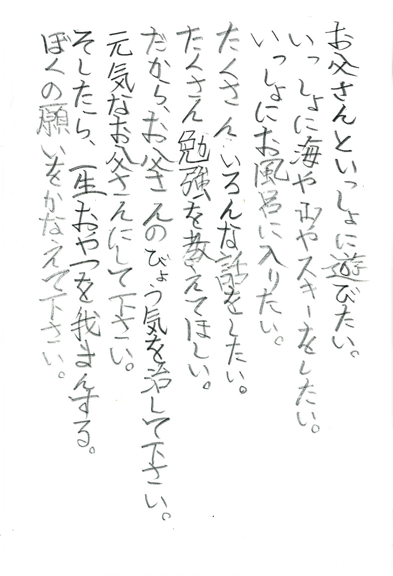 お父さんといっしょに遊びたい。 いっしょに海や山やスキーをしたい。 いっしょにお風呂に入りたい。 たくさん、いろんな話をしたい。 たくさん勉強を教えてほしい。 だから、お父さんのびょう気を治して下さい。 元気なお父さんにして下さい。 そしたら、一生おやつを我まんする。 ぼくの願いをかなえて下さい。