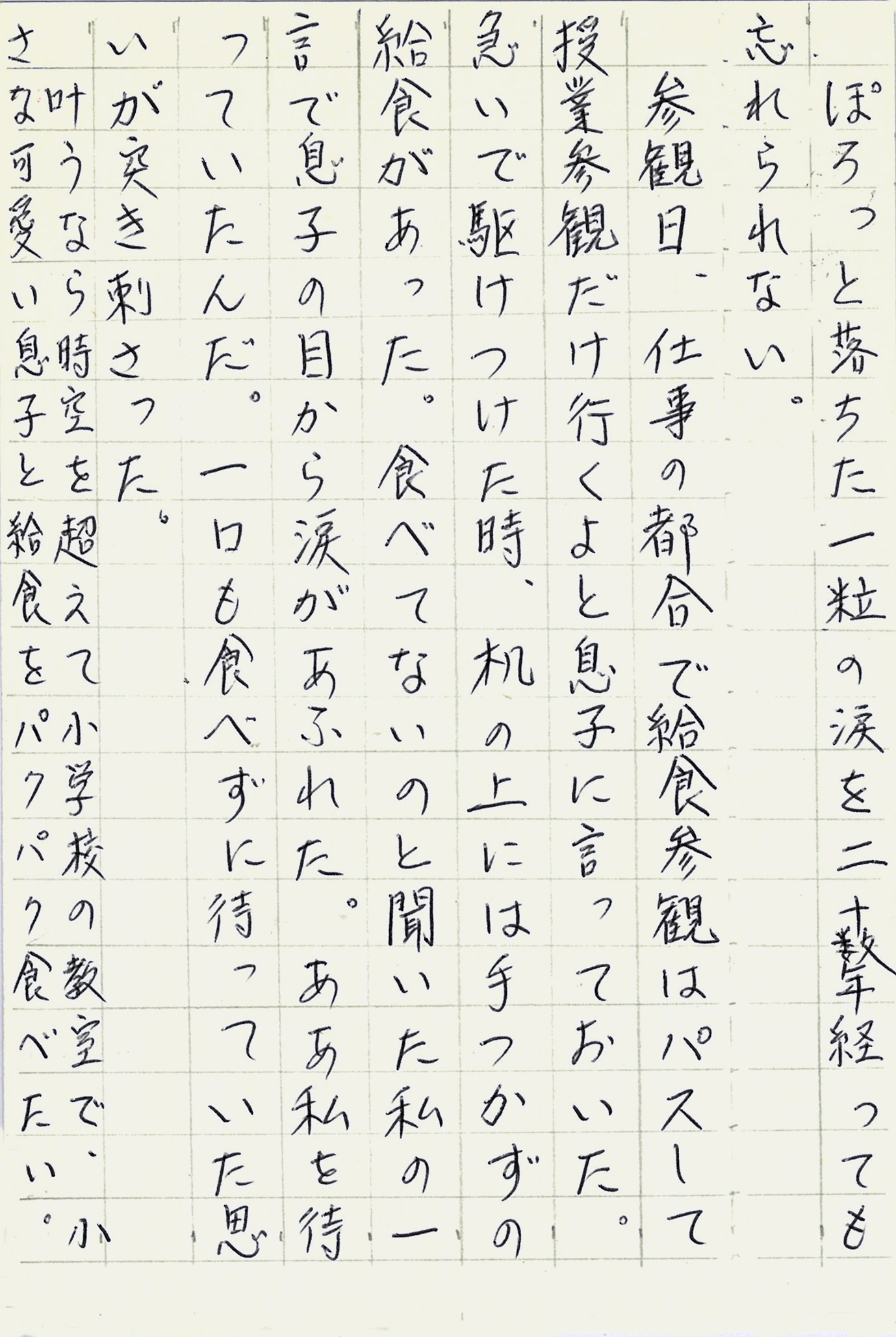 ぽろっと落ちた一粒の涙を二十数年経っても忘れられない。 参観日、仕事の都合で給食参観はパスして授業参観だけ行くよと息子に言っておいた。 急いで駆けつけた時、机の上には手つかずの給食があった。 食べてないのと聞いた私の一言で息子の目から涙があふれた。 ああ私を待っていたんだ。 一口も食べずに待っていた思いが突き刺さった。 叶うなら時空を超えて小学校の教室で、小さな可愛い息子と給食をパクパク食べたい。