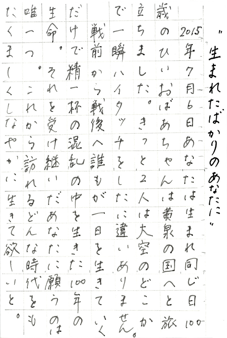 “生まれたばかりのあなたに” 2015年7月6日あなたは生まれ同じ日100歳のひいおばあちゃんは黄泉の国へと旅立ちました。 きっと2人は大空のどこかで一瞬ハイタッチをしたに違いありません。 戦前から戦後へ誰もが一日を生きていくだけで精一杯の混乱の中を生きた100年の生命。 それを受け継いだあなたに願うのは唯一つ。 これから訪れるどんな時代をもたくましくしなやかに生きて欲しいと