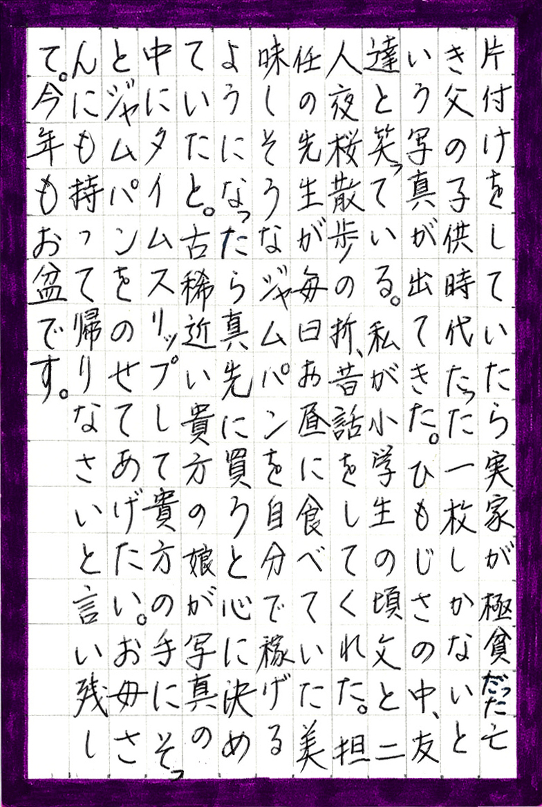 片付けをしていたら実家が極貧だった亡き父の子供時代 たった一枚しかないという写真が出てきた。 ひもじさの中、友達と笑っている。 私が小学生の頃父と二人夜桜散歩の折、昔話をしてくれた。 担任の先生が毎日お昼に食べていた美味しそうなジャムパンを 自分で稼げるようになったら真先に買うと心に決めていたと。 古稀近い貴方の娘が写真の中にタイムスリップして貴方の手にそっと ジャムパンをのせてあげたい。お母さんにも持って帰りなさいと言い残して。 今年もお盆です。