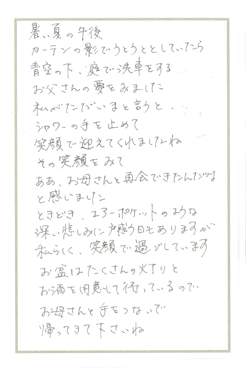 暑い夏の午後 カーテンの影でうとうととしていたら 青空の下、庭で洗車をするお父さんの夢をみました 私がただいまと言うと、シャワーの手を止めて笑顔で迎えてくれましたね その笑顔をみて ああ、お母さんと再会できたんだなと感じました ときどき、エアーポケットのような深い悲しみに戸惑う日もありますが 私らしく、笑顔で過ごしています お盆はたくさんの灯りとお酒を用意して待っているので お母さんと手をつないで帰ってきて下さいね