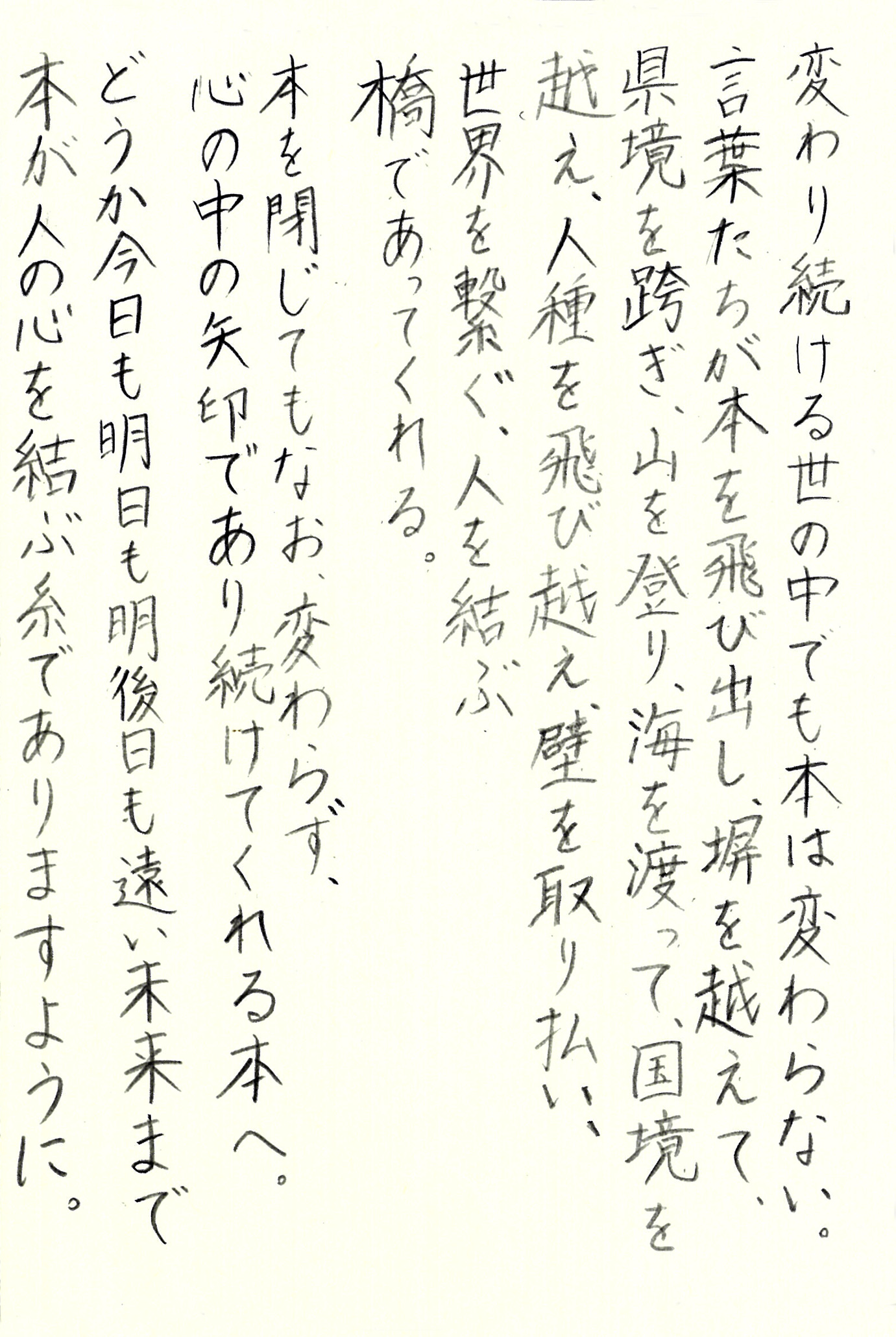 変わり続ける世の中でも本は変わらない。 言葉たちが本を飛び出し、塀を越えて、県境を跨ぎ、 山を登り、海を渡って、国境を越え、 人種を飛び越え、壁を取り払い、世界を繋ぐ、 人を結ぶ　橋であってくれる。 本を閉じてもなお、変わらず、心の中の矢印であり続けてくれる本へ。 どうか今日も明日も明後日も遠い未来まで 本が人の心を結ぶ糸でありますように。