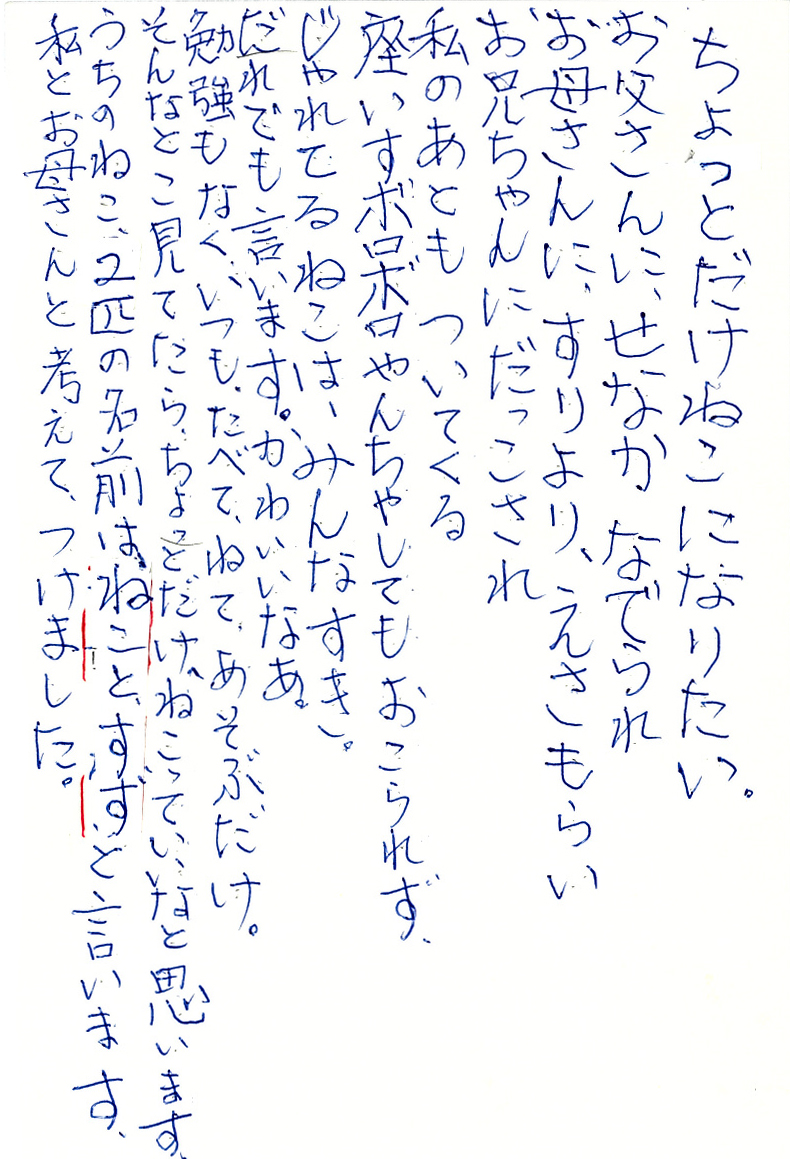 ちょっとだけねこになりたい。 お父さんに、せなかなでられ お母さんに、すりより、えさもらい お兄ちゃんにだっこされ 私のあともついてくる 座いすボロボロやんちゃしてもおこられず、 じゃれてるねこは、みんなすき。 だれでも言います。かわいいなあ。 勉強もなく、いつも、たべて、ねて、あそぶだけ。 そんなとこ見てたら、ちょっとだけ、ねこっていいなと思います。 うちのねこ、２匹の名前はねことすずと言います。 私とお母さんと考えて、つけました