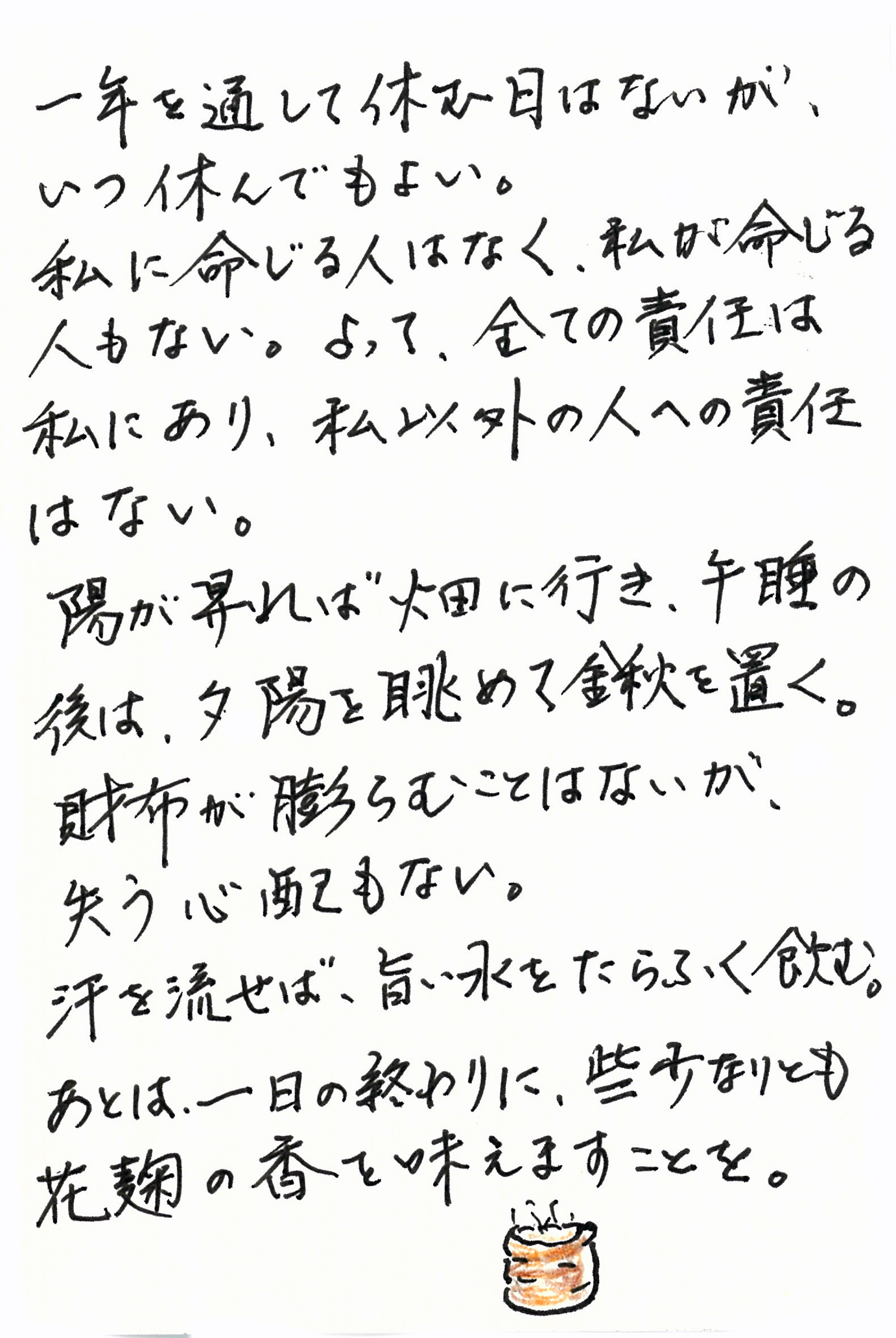 一年を通して休む日はないが、いつ休んでもよい。 私に命じる人はなく、私が命じる人もない。 よって、全ての責任は私にあり、私以外の人への責任はない。 陽が昇れば畑に行き、午睡の後は、夕陽を眺めて鍬を置く。 財布が膨らむことはないが、失う心配もない。 汗を流せば、旨い水をたらふく飲む。 あとは、一日の終わりに、些少なりとも花麹の香を味わえますことを。